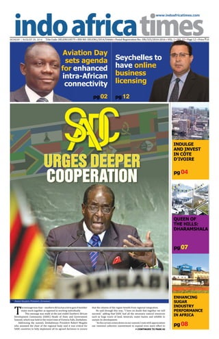 www.indoafricatimes.com
MONDAY | AUGUST 25, 2014 Title Code: DELENG18579 • RNI NO: DELENG/2014/54666 • Postal Registration No.: DN/325/2014-2016 • VOL. 1 • NO. 33 • Page 12 • Price `10
pg 08
pg 04
pg 07
pg 02
Continued to page 03
T
hemessagewasclear–southernAfricahasalottogainifmember
states work together as opposed to working individually
This message was made at the just ended Southern African
Development Community (SADC) Heads of State and Government
Summit, which was held in the resort time of Victoria Falls, Zimbabwe.
Addressing the summit, Zimbabwean President Robert Mugabe
who assumed the chair of the regional body said it was critical for
SADC countries to fully implement all its agreed decisions to ensure
that the citizens of the region benefit from regional integration.
He said through this way, “I have no doubt that together we will
succeed,” adding that SADC had all the necessary natural resources
such as huge tracts of land, minerals, water basins and wildlife to
sustain its development.
“Asthecurtaincomesdownonoursummit,Inotewithappreciation
our renewed collective commitment to expend even more effort to
pg 12
Robert Mugabe, President, Zimbabwe

URGES DEEPER
COOPERATION
Indulge
and Invest
in Côte
d'Ivoire
QUEEN OF
THE HILLS:
Dharamshala
ENHANCING
SUGAR
INDUSTRY
PERFORMANCE
IN AFRICA
Seychelles to
have online
business
licensing
Aviation Day
sets agenda
for enhanced
intra-African
connectivity
 