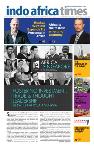 www.indoafricatimes.com
MONDAY | SEPTEMBER 01, 2014 Title Code: DELENG18579 • RNI NO: DELENG/2014/54666 • Postal Registration No.: DN/325/2014-2016 • VOL. 1 • NO. 34 • Page 12 • Price `10
pg 08
pg 04
pg 07
pg 05
Continued to page 03
pg 12
AFRICA
SINGAPORE
FOSTERING INVESTMENT,
TRADE & THOUGHT
LEADERSHIP
BETWEEN AFRICA AND ASIA
BUSINESS FORUM
www.iesingapore.com/asbf
Singapore
Modernization
of Fishing
Industry
The
Honeymoon
Capital
of India:
MUSSOORIE
The
Republic of
the sudan
S
ingapore Business Forum (ASBF) is the foremost podium for
nurturing investment, trade and thought management between
Africa and Asia.
ASBF 2014 was held on 27-28 August and has talked about acute
matters and identified occasions for the premeditated evolution
of both regions through demonstrations, panel discussions, and
abundant networking opportunities.
Hosted in Singapore since 2010, the forum has brought together
close to 1,000 business and government leaders from 30 countries to
develop occasions and partnerships between these two lively regions.
Introducing new approaches in areas such as logistics and
water treatment can be Singapore's role in Africa's development by
introducing new approaches, said Deputy Prime Minister Tharman
Shanmugaratnam at the 3rd Africa Singapore Business Forum on
(Aug 27).
"When we think of Africa, we must think of it as an opportunity
to add value," he said. "Because Singapore is a very small country,
we have never thought about opportunities in the rest of the world
in terms of scale - let me go in and grab this, or grab that. It is always
in terms of how can I find a small niche for myself, where I can add
value, where I can introduce new ideas, new approaches, and raise
productivity."
Trade ties between Singapore and Africa are mounting. The
Republic entered into a Bilateral Investment Treaty (BIT) with
two African nations, Burkina Faso and Ivory Coast, at the business
forum.
Singapore's Second Minister for Trade and Industry, S Iswaran,
signed the Burkina Faso-Singapore BIT with Minister for Industry,
Commerce and Handicraft Arthur Kafando. The Ivory Coast-
Singapore BIT was signed with Minister for Commerce, Craft and
SME Promotion Jean Louis Billon.
Both BITS aim to guard investors' benefits from the countries
involved and open up more business and investment opportunities.
Singapore companies functioning in Burkina Faso and Ivory Coast
will appreciate treaty protection on top of protection under their
domestic laws.
Singapore, Southeast Asia's smallest country, is a vivacious,
vibrant city-state with one of the highest standards of living in
the world. Diminutive in size but overflowing with economic
potential, Singapore is the world's easiest place to do business
("Doing Business", The World Bank Group, 2014) and Asia's most
competitive country ("Global Competitive Report", World Economic
Forum 2013-2014).
Leveraging its strategic location between the East and West,
Singapore offers companies worldwide a podium to nurture their
Ruckus
Wireless
Expands Its
Presence in
Africa
Africa is
the fastest
emerging
economy
 