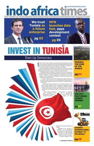 www.indoafricatimes.com
MONDAY | SEPTEMBER 15, 2014 Title Code: DELENG18579 • RNI NO: DELENG/2014/54666 • Postal Registration No.: DN/325/2014-2016 • VOL. 1 • NO. 36 • Page 12 • Price `10
pg08
pg 04
pg 03
pg 05
Continued to page 03
I
nvestinTunisia,Start-upDemocracy conferenceheldinSeptember8,2014
in Tunis, Tunisia. Foreign Minister of Tunisia Mongi Hamdi proclaimed that
the international conference on Investment, is a message of confidence in
Tunisia and the capacity of its people to build their own future.
Tunisia presented an "ambitious but realistic and achievable" economic
programme (2014-2018) to its international donors and partners at the
international conference "Invest in Tunisia, Start-up Democracy."
Established by the Prime Ministry, the plan, which concocts the ground
for development to the next elected government, is based on four strategic
columns: regulator of public spending and promotion of structural
reforms, revival of growth and employment, regional development and
solidarity and social inclusion.
It tries to catch to recover the organisation of public expenditure
and reduce waste of state resources, predominantly through control of
the payroll by bringing its cost to a rate of 10% to 11% of the GDP from
13.75% now.
The programme also delivers for introducing reforms in the
subsidy system through the direct targeting of eligible population.
In this context, works are now in progress to establish a unified
database (with unique identifier per household). A first version of
the transfer system will be ready for real testing before the end of
2014.
The economic programme also devices to rationalize
public investment that will be progressively
increased to reach 8% of the GDP by 2018
(from 5.5% in 2014) which will help
We trust
Tunisia as
a future
enterprise
pg 07
The City
That Never
Sleeps:
Mumbai
NIGERIA:
THE KING
OF THE
JUNGLE
CHARESH
INTERNATIONAL:
GATEWAY TO
THE WORLD
Invest in Tunisia
Start-Up Democracy
reinforce the relative advantages of
Tunisia.
Speaking at the opening in
Gammarth of the international
conference the Foreign Minister
noted that it is also messages
of support to Tunisia's efforts
aimed to recover its economy,
he added. Taking the floor,
MTN
launches data
fest, apps
development
contest
 