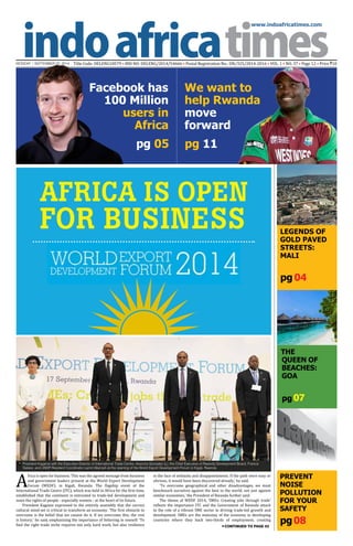 www.indoafricatimes.com
MONDAY | SEPTEMBER 22, 2014 Title Code: DELENG18579 • RNI NO: DELENG/2014/54666 • Postal Registration No.: DN/325/2014-2016 • VOL. 1 • NO. 37 • Page 12 • Price `10
pg08
pg 04
pg 05 pg 11
Continued to page 03
pg 07
The
QuEEN of
BEACHES:
Goa
We want to
help Rwanda
move
forward
Facebook has
100 Million
users in
Africa
LEGENDS OF
GOLD PAVED
STREETS:
MALI
PREVENT
NOISE
POLLUTION
FOR YOUR
SAFETY
AFRICA IS OPEN
FOR BUSINESS
A
frica is open for business. This was the agreed message from business
and government leaders present at the World Export Development
Forum (WEDF), in Kigali, Rwanda. The flagship event of the
International Trade Centre (ITC), which was held in Africa for the first time,
established that the continent is entrusted to trade-led development and
seats the rights of people - especially women - at the heart of its future.
President Kagame expressed to the entirely assembly that the correct
cultural mind-set is critical to transform an economy. ‘The first obstacle to
overcome is the belief that we cannot do it. If we overcome this, the rest
is history,’ he said, emphasizing the importance of believing in oneself. ‘To
find the right trade niche requires not only hard work, but also resilience
in the face of setbacks and disappointments. If the path were easy or
obvious, it would have been discovered already,’ he said.
‘To overcome geographical and other disadvantages, we must
benchmark ourselves against the best in the world, not just against
similar economies,’ the President of Rwanda further said.
The theme of WEDF 2014, ‘SMEs: Creating jobs through trade’
reflects the importance ITC and the Government of Rwanda attach
to the role of a vibrant SME sector in driving trade-led growth and
development. SMEs are the mainstay of the economy in developing
countries where they back two-thirds of employment, creating
President Kagame with the Executive Director of International Trade Centre, Arancha Gonzalez (L); the Chief Executive of Rwanda Development Board, Francis
Gatare; and UNDP Resident Coordinator Lamin Manneh at the opening of the World Export Development Forum in Kigali, Rwanda

 