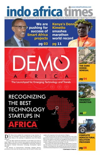 www.indoafricatimes.com
MONDAY | OCTOBER 06, 2014 Title Code: DELENG18579 • RNI NO: DELENG/2014/54666 • Postal Registration No.: DN/325/2014-2016 • VOL. 1 • NO. 39 • Page 12 • Price `10
pg08
pg 04
pg 03 pg 11
CONTINUED TO PAGE 03
pg07
D
EMO Africa event, grabbed the consideration of top investors, IT
buyers, IT consumers, Government of�icials and IT fanatics from
across Africa, at the opening of originations across the African
continent.
The 5-day affair started from September 22 and ended on 26, 2014 in
Lagos, Nigeria. The chain of events were hosted in partnership with the
Nigeria Federal Ministry of ICT, the LIONS@FRICA Partnership, VC4Africa,
and Nigeria's National Information Technology Development Agency
(NITDA).
The Minister of Communication Technology, Omobola Johnson,
proclaimed at the event that the government had set aside $9 million seed
capital to the expansion of the tech industry in Nigeria.
“In the next few days we will be conducting the �irst close of the
government seeded IT Innovation Fund. Government has committed
$9m as seed capital to this fund to be managed by EchoVCand we are
literally a month or so away from making our �irst investment in a
number of Nigerian/African tech startups,” she said.
She voiced to the viewers that the Nigerian government “has done
and will continue to do her bit to support the software development
industry.” According to her, the ministry has been and will continue to
contributetothedevelopmentof“arobustpipelineofstart-upswithour
MESMERIC
MAURITIUS
A F R I C A
The Launchpad for Emerging Technology and Trends
RECOGNIZING
THE BEST
TECHNOLOGY
STARTUPS IN
AFRICA
THE DARK
HORSE:
SENEGAL
Lagos
COMPLETE
AGRICULTURAL
SOLUTION
PROVIDER
Kenya's Dennis
Kimetto
smashes
marathon
world record
We are
pushing for
success of
Smart Africa
projects
 