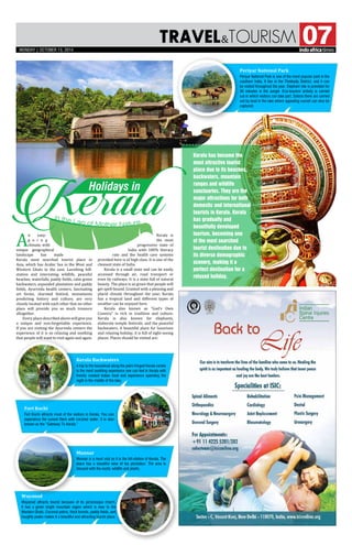 TRAVELtourism 07
KeralaHolidays in
A
n easy-
g o i n g
climate, with
unique geographical
landscape has made
Kerala most searched tourist place in
Asia, which has Arabic Sea in the West and
Western Ghats in the east. Lavishing hill-
station and interesting wildlife, peaceful
beaches, waterfalls, paddy fields, calm green
backwaters, expanded plantation and paddy
fields, Ayurveda health centers, fascinating
art forms, charmed festival, monuments
predicting history and culture, are very
closely located with each other that no other
place will provide you so much treasure
altogether.
Every place described above will give you
a unique and non-forgettable experience.
If you are visiting the Ayurveda centers the
experience of it is so relaxing and soothing
that people will want to visit again and again.
Kerala is
the most
progressive state of
India with 100% literacy
rate and the health care systems
provided here is of high class. It is one of the
cleanest state of India.
Kerala is a small state and can be easily
accessed through air, road transport or
even by railways. It is a state full of natural
beauty. The place is so green that people will
get spell-bound. Granted with a pleasing and
placid climate throughout the year, Kerala
has a tropical land and different types of
weather can be enjoyed here.
Kerala also known as “God’s Own
Country” is rich in tradition and culture.
Kerala is also known for elephants,
elaborate temple festivals, and the peaceful
backwaters. A beautiful place for luxurious
and relaxing holiday, it is full of sight-seeing
places. Places should be visited are:
Kerala Backwaters
A trip to the houseboat along the palm-fringed Kerala canals
is the most soothing experience one can feel in Kerala with
freshly cooked Indian food and experience spending the
night in the middle of the lake.
Munnar
Munnar is a must visit as it is the hill-station of Kerala. The
place has a beautiful view of tea plantation. The area is
blessed with the exotic wildlife and plants.
Periyar National Park
Periyar National Park is one of the most popular park in the
southern India. It lies in the Thekkady District, and it can
be visited throughout the year. Elephant ride is provided for
30 minutes in the Jungle. Eco-tourism activity is carried
out in which visitors can take part. Safaris there are carried
out by boat in the lake where appealing sunset can also be
captured.
Fort Kochi
Fort Kochi attracts most of the visitors in Kerala. You can
experience the sunset there with coconut water. It is also
known as the “Gateway To Kerala.”
Wayanad
Wayanad attracts tourist because of its picturesque charm.
It has a green bright mountain region which is near to the
Western Ghats. Coconut palms, thick forests, paddy fields, and
haughty peaks makes it a beautiful and attracting tourist place.
Kerala has become the
most attractive tourist
place due to its beaches,
backwaters, mountain
ranges and wildlife
sanctuaries. They are the
major attractions for both
domestic and international
tourists in Kerala. Kerala
has gradually and
beautifully developed
tourism, becoming one
of the most searched
tourist destination due to
its diverse demographic
scenery, making it a
perfect destination for a
relaxed holiday.
mONDAY | OCTOBER 13, 2014
 
