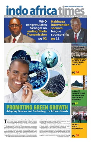 www.indoafricatimes.com
MONDAY | OCTOBER 27, 2014 Title Code: DELENG18579 • RNI NO: DELENG/2014/54666 • Postal Registration No.: DN/325/2014-2016 • VOL. 1 • NO. 42 • Page 12 • Price `10
pg08
pg 04
pg 02 pg 11
Continued to page 03
pg 07
T
he Second Ministerial Forum on Science, Technology and Innovation
(STI) in Africa officially opened at the Hassan II Academy of Science
and Technology in Rabat, Morocco, on October 15, 2014. The opening
session concentrated on the requirement for bilateral and multilateral
arrangements in science and technology.
During the period of three-day Forum the ministers in attendance
anticipated a gesture calling for a new science and technology support fund.
This new fund would be succeeded by the African Development Bank (AfDB).
The Moroccan Minister for Science and Technology, Moulay Hafid
Elalamy, emphasized the significance of science and technology research
in furnishing actual renovation in Africa. "We need to adapt science and
technology to Africa's needs." The Minister then called on the community to
"recognize and act upon the need for cooperation in science and technology".
The AfDB's Resident Representative in Morocco, Yacine Fal, commented
on the vital role that science, technology and innovation play in
accomplishing the Bank's essential objective: namely to deliver
sustainable and comprehensive growth for Africa.
"TheAfDBisfocusedondevelopingqualificationsandtechnology,"
stated Fal. She then deliberated the Bank's current investment
in regional centres of excellence, intended to develop the under-
represented skills that Africa needs to accomplish revolution.
The Bank is dedicated to working closely with its clients to provide
inclusive growth through science and technological modernism, and
has recently begun developing and endorsing knowledge and skills
infrastructures in hunt of this objective. The Pan-African University
is a flawless illustration of this commitment. Recent studies have
designated a robust ethos of novelty in African businesses, including
AFRICA’S NEXT
TRADE HUB:
DJIBOUTI
A Place
with Rising
Mountains
& Beaches:
BURUNDI
IT’S ALL
ABOUT
CREATIVITY
PROMOTING GREEN GROWTHAdapting Science and Technology to Africa's Needs
WHO
congratulates
Senegal on
ending Ebola
Transmission
Habineza
intervention
secures
league
sponsorship
 