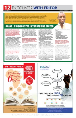 ENCOUNTER WITH EDITOR12
Owner / Publisher / Editor: Mr. Kirit Sobti from 3rd Floor, Plot No. 3, Block PSP-IV, Service Centre Opp. Sector-11 (Extn.), Rohini, Delhi-85
Printed at LIPEE SCAN PVT. LTD. 89 DSIDC SHED Okhala Phase 1, New Delhi
Undoubtedly, the esteemed bank
has proved its mettle in Ghana by
furnishing a wide range of products
 services to the people. What are
your future plans and how are you
planning to establish its branches in
other African countries?
GLOBAL ACCESS is one of the biggest
success stories in the micro-finances
company. GASL started business as
Global Access Services in 1998 and
was only into money transfer (Western
Union and MoneyGram). Ten years down
the lane “3rd June 2009” GASL was
granted the license to operate a savings
and loans. Global Access is now a one
–stop shop providing financial services to
Ghanaian and foreigners in Ghana. It is
a short term plan by 2018 Global Access
will have branches in part of West Africa
Ghana has emerged as a shining star
in the banking sector owing to its
continuous developments. What’s
your take on this?
Yes Ghana has really become a
shining star in the banking sector,
when you go around Ghana now we
have banks like UBA, ACCESS BANK,
ZENITH BANK etc… which all emerged
from Nigeria. This shows that there
are opportunities for banks in Ghana.
As it Is now there are 28 traditional
banks, 137 Rural  Community banks
and 24 Savings  Loans, the number
keeps growing this is a clearly sign of
the opportunities available for banks in
Ghana.
Briefly describe the amalgamations
with money transferring brands like
Western Union and how will they
prove to be beneficial to the citizens
of the country?
Money transfer brands like Western
Union, MoneyGram, and Vigo etc… are
brands which are here to stay and to
help make banking easy in Africa. The
world has become a global village and
technology has made life simple. Money
transfers has made sending money to
any party of the world very convenes,
reliable and simple. Apart from making
money transfer easy and quick they also
provide Corporate Social Responsibility.
Please outline the voyage of the bank
from its commencement till date
when it has concluded a tenancy of
five years?
Global Access Savings and Loans
Company Limited (GASL) formerly
Global Access Services Limited is a
wholly owned Ghanaian registered
Company established in 1998 and
started operations in 2000. It is owned
by PVI Group Inc.
GASL has thrived over the years
on high service quality delivery which
makes it outstanding both locally
and internationally within the Money
Transfer family.
In the early part of 2008, GASL
applied for a Non-Bank Financial
Institution License from Bank of Ghana
to operate as a Savings and Loans
Company. The Central Bank granted the
license on 3rd June, 2009. It commenced
full operations as a Savings and Loans
Company on 6th December 2010.
The company is now a one-stop
shop providing financial services such
as Western Union, Moneygram, Vigo
and Sika Ye Mogya savings  loans. The
remittances business has now become
a delivery vehicle for the savings and
loans business since Management sees
it as a huge opportunity and potential
for turning the money transfer business
customers into instant customers of the
savings and loans business.
GASL now have 18 branches allover
Ghana with Best products and services
such as:
•	 Loan Products
•	 Deposit products
•	 Susu Savings
•	 Fixed Deposit
•	 International Money transfer
•	 Domestic Money transfer
•	E-banking services like: Ezwich,
Mobile Money and SMS Alert
What is your opinion on Kpone
Independent Power Plant? What is
your stand when several banks are
investing into this project?
Kpone Independent Power Plant
is a wonderful project which when
completed will give a little boost to our
energy crises. So to me we need to give
all the support we can to help finish the
project and bring it to live.
I am 100% in support of banks
investing in to the Kpone power plant
projects. One key reason why I am
in support is the banks corporate
responsibility to provide for the
communities and the country as a whole.
It is another way of Job creations for
citizen of the country. It will also boost
industries and support local homes in
generating energy.
Banking sector of Ghana has added new shine in the crown of the country. The booming
sector has experienced extreme transformation in recent years and is a significant strength
for the development of the Ghanaian economy. In an exclusive interview to Indo Africa
Times, Mr. Kwafu Osafo, Chairman, Global Access Savings  Loans painted the journey
of the bank from scratch to stature. He also spotted light on bank’s amalgamations with
various money transferring brands that will award advantage to the citizens of the country.
Ghana : A shining star in the banking sector
Mr. Kwafu Osafo
Chairman, Global
Access Savings  Loans

MONDAY | NOVEMBER 03, 2014
 