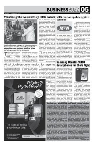 BusinessBuzz 05
Vodafone grabs two awards @ CIMG awards
Samsung Donates 3,000
Smartphones for Ebola Fight
MTN cautions public against
con men
Airtel doubles commission for agents
Airtel partners with UNESCO for IT youth training in Gabon
Airtel has launched a promo where
airtel money agents will get double
commission for any transactions
made. The campaign dubbed ‘The
best things in life are free’ will
benefit the firm’s over 4,000 airtel
money agents across the country.
“An agent will get twice as much
commission compared to what
Samsung Electronics Company Ltd
has announced that the company -
through its global headquarters
in Seoul, Korea - will donate 3,000
smartphones, worth about $1
million to support the ongoing fight
against Ebola.
Thesmartphones,tobedonated
through the United Nations Office
for the Coordination of Human
Affairs (OCHA), will be used in
the Humanitarian Connectivity
Project, the UN's IT project that
utilises mobile devices to provide
humanitarian support in disaster
areas.
The donated Galaxy S3 Neo
smartphones will be used in 60
Ebola medical clinics in the three
worst-hit African countries, Guinea,
Liberia, and Sierra Leone.
By installing the UN's Smart
Health Pro mobile application,
medical staff can utilise the
smartphones to treat patients
and collect medical data, while
unmatched customer experiences,
as well as its unique strategic
marketing insights.
For the third year in a row,
Vodafone’s Healthline initiative has
won the CIMG TV Programme of the
Year award for its exemplary CSR
focus on health for all Ghanaians
T
his was at the 25th Chartered
Institute of Marketing Ghana
(CIMG) Awards held in Accra.
Vodafone outshined
its competitors to emerge
Telecommunications Company of
the Year, for its excellent customer
service, continuous innovation and
The public should beware of
con men who take advantage of
promotions by telecom firms to
cheat unsuspecting customers.
Annie Tabura, the MTN sales
and distribution general manager,
said unscrupulous people usually
use promotions to con customers of
money or other valuables.
“Watch out for impostors who
pretend to represent MTN and ask
you to first send them money to
give you the prize. We don’t ask
winners to pay any money to get
their prizes.”
Tabura was speaking during
the hand over of the first ‘Sharama’
promotion car prize in Kirehe
District.
they would ordinarily get from any
one transaction,” Teddy Bhullar,
the Airtel Rwanda managing
director, explained during the
launch at the firm’s headquarters
in Remera, Kigali. About 70 per
cent of the telecom’s over 1.1
million subscribers have airtel
money accounts, according to
Bhullar.
The campaign has been seen by
sector experts as yet another move
by the telecom firm to woo more
businesspeople to start retailing
its products, as well as attract
new subscribers. Competition
among local telecom players has
been growing, and firms are using
new techniques to
attract subscribers
or retailers.
Phillip Onzoma,
the head of
mobile commerce
and enterprise
business at Airtel
Rwanda, explained
that the offer
would, not only
benefit agents, but
customers as well
who will continue
to conduct
transactions on the
platform at no cost.
New Times
Libreville, Gabon, October 21st, 2014: Bharti Airtel,
a telecommunications services provider with
operations in 20 countries across Asia and Africa,
has unveiled a new training programme targeting
to impart new technological skills to thousands of
youth in Gabon in partnership with UNESCO.
The three-year initiative - dubbed ‘’Train
My Generation: Gabon 5,000’’ - is the first of its
kind that UNESCO has partnered with a private
organisation in Sub-Saharan Africa. It aims at
offering a scientific and entrepreneurial training
to 5,000 of people (aged 18- 35 years) and high-
school teachers in Gabon - through ICT.
Initially, cyber centres equipped with
laptops and servers will be created in schools in
Libreville, Port Gentil, Oyem, Franceville, Bitam
and Lambaréné. During the signing ceremony,
the Director-General of UNESCO, Irina Bokova,
welcomed the company’s Airtel’s gesture and
highlighted the importance of private firms
emulating the example in forging more partnerships
to empower young people in the region.
The African private sector is extremely
dynamic and I am very proud today to sign the
first UNESCO partnership with a company based
in Africa, said Bokova.
Mr. Hervé Olivier Njapoum, the CEO of Airtel
Gabon, on his part reiterated Airtel’s commitment
in the development of African youth, stating that
the company recognises them as a critical part of
and for endeavouring to close
the doctor-patient gap in Ghana.
HealthLine has also contributed to
demystifying supposed tabooed
diseases and empowering
Ghanaians to freely talk about
their health. The Vodafone
Healthline initiative enjoys massive
viewership nationwide as it
educates Ghanaians on important
health issues and sponsors medical
treatment for patients who need
urgentmedicalattentionbutcannot
afford the cost.
Commenting on the awards,
Harris Broumidis, Chief Executive
Officer of Vodafone Ghana,
expressed his appreciation to
Vodafone employees and all
consumers. He said “It’s certainly
great news that we have been
recognized for delivering on our
brand promise, empowering our
customers and giving them real
value.
He said the awards are a
manifestation of the hard work
put in by Vodafone employees in
satisfying customers, given how
competitive the Ghanaian telecom
industry has become over the past
few years.
Ghanian Chronicle
JeromeHitayezu,anagronomist,
was the first customer to win one of
the 12 Suzuku Alto 800 cars valued
at Rwf12 million that are up for
grabs.
“We contact winners using the
phone number 078400000 only to
give them details on how to redeem
the prizes. So, don’t be duped by
con men. If anyone calls you asking
for money, alert the Police and
MTN,” she advised.
Meanwhile, Hitayezu said the
vehicle will ease his work.
“It has been difficult to move
from one farm to another, this will
now be history,” Hitayesu said.
He said he sent over 100 text
messages daily, and spent about
Rwf170,000 on airtime. Claudine
Uwimana, a student, was one of
the subscribers who won T-shirts,
mobile phones and airtime.
To participate, a customer
sends the word “Tsinda” to 4100.
Besides cars and T-shirts, there are
cash prizes worth Rwf45 million
and airtime to be won.
New Times
the continent’s growth agenda, if well trained.
Through this partnership, Airtel is keen to help
build knowledge, taking advantage of the expertise of
oneofthemostimportantbodiesoftheUnitedNations:
UNESCO. In promoting technology-based innovation
and knowledge through programmes, this investment
is expected to enhance the Digital Gabon Plan - which
aims at countrywide digital infrastructure by 2016 -
and reinforce the government’s development agenda
of a wide range of e-services, potentially unlocking
of SMEs growth. The Gabonese Ambassador, Gisele
Marie-Hortense Ossakedjombo Ngoua Memiaghe,
welcomed the partnership, citing studies that have
shown a causal link between telecommunications
development and economic development.
The 5,000 young people targeted in the
programme will receive basic training in ICT during
the first phase of the project, which will also provide
online training to one hundred science teachers in
secondary school. Teachers will use their skills to
provide online assistance to 15,000 high school
students preparing for their final year examination. But
in view of the access to the platform used to support
this educational facility, the academic support should
reach a far greater number of students.
Small groups of students will learn how to
develop mobile applications, manage cyber cafes and
implement cooperative service centres throughout the
project Train My Generation: Gabon 5000.
BalancingAct-Africa
Vodafone Ghana was adjudged the Telecommunications
Company of the Year 2013, while its Corporate Social
Responsibility (CSR) programme, HealthLine, picked
the TV Programme of the Year 2013 award.
quarantined patients can contact
their families using the devices.
All donated smartphones
will be destroyed once the virus
outbreak has subsided.
Samsung is also supporting
various efforts to defeat Ebola
in Africa, including providing
financial support for the purchase
of hazmat suits in Ghana and
distribution of hand sanitizers in
the Democratic Republic of Congo,
as well as launching an Ebola SMS
text service in South Africa.
BalancingAct-Africa

Richard Acheampong General Manager, Marketing Services and Ms. Efua 	
Falconer Corporate Services receiving the award
mONDAY | NOVEMBER 03, 2014
 