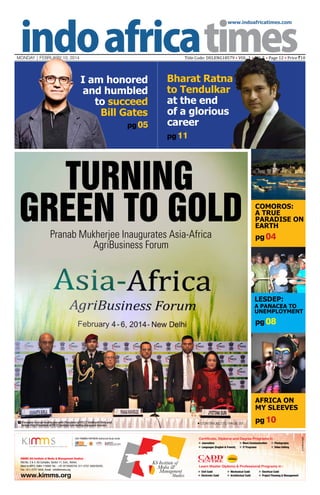 www.indoafricatimes.com

Title Code: DELENG18579 • VOL. 1 • NO. 5 • Page 12 • Price `10

MONDAY | february 10, 2014

I am honored
and humbled
to succeed
Bill Gates
pg 05

Bharat Ratna
to Tendulkar
at the end
of a glorious
career
pg 11

TURNING
GREEN TO GOLD
Pranab Mukherjee Inaugurates Asia-Africa
AgriBusiness Forum

COMOROS:
A TRUE
PARADISE ON
EARTH

pg 04

LESDEP:

A PANACEA TO
UNEMPLOYMENT

pg 08

AFRICA ON
MY SLEEVES
President Pranab Mukherjee with President of FICCI Siddharth Birla and
Senior Vice President of FICCI Jyotsna Suri during inaugural session

Continued to page 03

pg 10



 