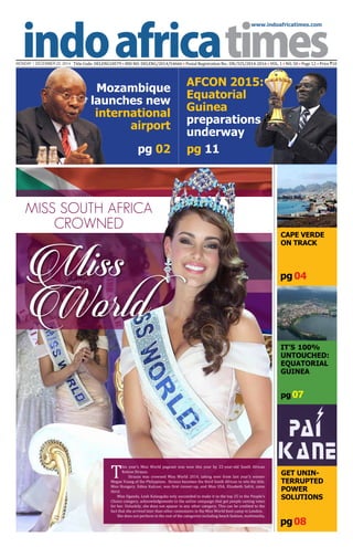 www.indoafricatimes.com
MONDAY | DECEMBER 22, 2014 Title Code: DELENG18579 • RNI NO: DELENG/2014/54666 • Postal Registration No.: DN/325/2014-2016 • VOL. 1 • NO. 50 • Page 12 • Price `10
pg08
pg 04
pg 11
pg 07
pg 02
Continued to page 03
Miss South Africa
crowned
Miss
World
T
his year’s Miss World pageant was won this year by 22-year-old South African
Rolene Strauss.
Strauss was crowned Miss World 2014, taking over from last year’s winner
Megan Young of the Philippines. Strauss becomes the third South African to win the title.
Miss Hungary, Edina Kulcsar, was first runner-up, and Miss USA, Elizabeth Safrit, came
third.
Miss Uganda, Leah Kalanguka only succeeded to make it to the top 25 in the People’s
Choice category, acknowledgements to the online campaign that got people casting votes
for her. Unluckily, she does not appear in any other category. This can be credited to the
fact that she arrived later than other contestants in the Miss World boot camp in London.
She does not perform in the rest of the categories including beach fashion, multimedia,
CAPE VERDE
ON TRACK
It’s 100%
UNTOUCHED:
Equatorial
Guinea
Get Unin-
terrupted
Power
Solutions
Mozambique
launches new
international
airport
AFCON 2015:
Equatorial
Guinea
preparations
underway
 