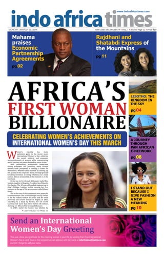 www.indoafricatimes.com

Title Code: DELENG18579 • VOL. 1 • NO. 8 • Page 12 • Price `10

MONDAY | mARCH 03, 2014

Mahama
praises
Economic
Partnership
Agreements

Rajdhani and
Shatabdi Express of
the Mountains
pg 11

pg 02

Africa’s

first woman

billionaire

W

Celebrating Women’s Achievements on
International Women’s Day this March

omen's
equality
has
made
optimistic gains in the recent years.
International Women's Day celebrate
the social, political and economic
accomplishments of women while concentrating
world courtesy on zones demanding extra stroke.
With astonishing professional know-how,
strong willpower and flexibility, many African
women have prospered in making a name for
themselves. Whether they attained by moving up
the grades of the corporate world, through groundbreaking invention or being rebellious for social
justice, African womenfolk at the moment is at the
forefront.
Africa has its first female billionaire Isabel Dos
Santos, daughter of Angolan President Jose Eduardo
Dos Santos. The 40 year old studied engineering at
King's College, London, before opening her first
business at the age of 24 - a restaurant called Miami
Beach.
She is also one of the continent’s most powerful
businesswomen. She is well-thought-out by Forbes
to be the richest woman in Africa and the most
powerful and richest woman in Angola. In 2013,
according to a study by Forbes, her net worth
had touched more than three billion US Dollars,
devising her Africa’s first woman billionaire.
In 2007, Isabel dos Santos was labelled by

pg 04

A Journey
through
PAN African
e-Network

pg 08

Send an International
Women’s Day Greeting


Continued to page 03

Lesotho: THE
KINGDOM IN
THE SKY

Bold and Confident: Isabel Dos Santos

This year, show your gratitude for the inspiring women in your life by sending them free International
Women’s Day e-card. Give us the recipient’s email address with her name at info@indoafricatimes.com
and don’t forget to add your name.

I Stand out
because I
give Fashion
a new
meaning

pg 10

 