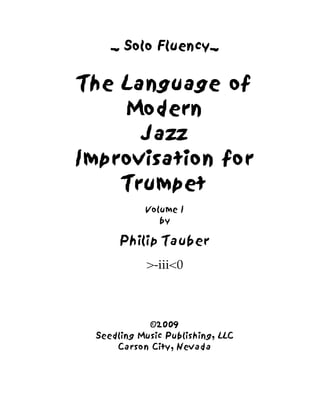 _ Solo Fluency_ 
The Language of 
Modern 
Jazz 
Improvisation for 
Trumpet 
Volume I 
by 
Philip Tauber 
>-iii<0 
©2009 
Seedling Music Publishing, LLC 
Carson City, Nevada 
 