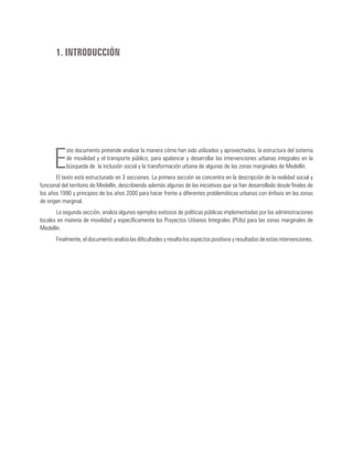 1. INTRODUCCIÓN
E
ste documento pretende analizar la manera cómo han sido utilizados y aprovechados, la estructura del sistema
de movilidad y el transporte público, para apalancar y desarrollar las intervenciones urbanas integrales en la
búsqueda de la inclusión social y la transformación urbana de algunas de las zonas marginales de Medellín.
El texto está estructurado en 3 secciones. La primera sección se concentra en la descripción de la realidad social y
funcional del territorio de Medellín, describiendo además algunas de las iniciativas que se han desarrollado desde finales de
los años 1990 y principios de los años 2000 para hacer frente a diferentes problemáticas urbanas con énfasis en las zonas
de origen marginal.
La segunda sección, analiza algunos ejemplos exitosos de políticas públicas implementadas por las administraciones
locales en materia de movilidad y específicamente los Proyectos Urbanos Integrales (PUIs) para las zonas marginales de
Medellín.
Finalmente, el documento analiza las dificultades y resalta los aspectos positivos y resultados de estas intervenciones.
 