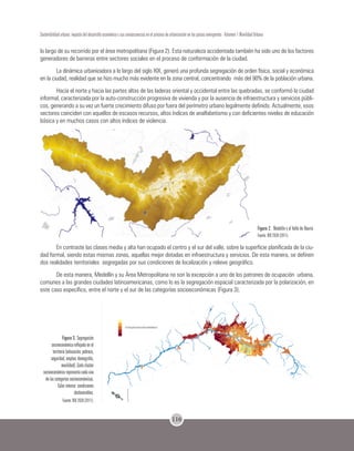 116
Sostenibilidad urbana: impacto del desarrollo económico y sus consecuencias en el proceso de urbanización en los países emergentes - Volumen 1 Movilidad Urbana
lo largo de su recorrido por el área metropolitana (Figura 2). Esta naturaleza accidentada también ha sido uno de los factores
generadores de barreras entre sectores sociales en el proceso de conformación de la ciudad.
La dinámica urbanizadora a lo largo del siglo XIX, generó una profunda segregación de orden física, social y económica
en la ciudad, realidad que se hizo mucho más evidente en la zona central, concentrando más del 90% de la población urbana.
Hacia el norte y hacia las partes altas de las laderas oriental y occidental entre las quebradas, se conformó la ciudad
informal, caracterizada por la auto-construcción progresiva de vivienda y por la ausencia de infraestructura y servicios públi-
cos, generando a su vez un fuerte crecimiento difuso por fuera del perímetro urbano legalmente definido. Actualmente, esos
sectores coinciden con aquellos de escasos recursos, altos índices de analfabetismo y con deficientes niveles de educación
básica y en muchos casos con altos índices de violencia.
Figura 2. Medellín y el Valle de Aburrá.
Fuente: BIO 2030 (2011).
En contraste las clases media y alta han ocupado el centro y el sur del valle, sobre la superficie planificada de la ciu-
dad formal, siendo estas mismas zonas, aquellas mejor dotadas en infraestructura y servicios. De esta manera, se definen
dos realidades territoriales segregadas por sus condiciones de localización y relieve geográfico.
De esta manera, Medellín y su Área Metropolitana no son la excepción a uno de los patrones de ocupación urbana,
comunes a las grandes ciudades latinoamericanas, como lo es la segregación espacial caracterizada por la polarización, en
este caso específico, entre el norte y el sur de las categorías socioeconómicas (Figura 3).
Figura 3. Segregación
socioeconómica reflejada en el
territorio (educación, pobreza,
seguridad, empleo, demografía,
movilidad). Cada cluster
socioeconómico representa cada una
de las categorías socioeconómicas.
Color intenso: condiciones
desfavorables.
Fuente: BIO 2030 (2011).
 
