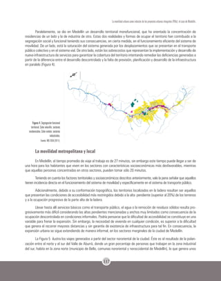 117
La movilidad urbana como inductor de los proyectos urbanos integrales (PUIs): el caso de Medellín.
Paralelamente, se dio en Medellín un desarrollo territorial monofuncional, que ha orientado la concentración de
residencias de un lado y la de industria de otro. Estas dos realidades y formas de ocupar el territorio han contribuido a la
segregación social y funcional teniendo sus consecuencias, en cierta medida, en el funcionamiento eficiente del sistema de
movilidad. De un lado, está la saturación del sistema generada por los desplazamientos que se presentan en el transporte
público colectivo y en el sistema vial. De otro lado, están los sobrecostos que representan la implementación y desarrollo de
nueva infraestructura de servicios para garantizar la cobertura del territorio intentando remediar las deficiencias generadas a
partir de la diferencia entre el desarrollo descontrolado y la falta de previsión, planificación y desarrollo de la infraestructura
en paralelo (Figura 4).
Figura 4. Segregación funcional
territorial. Color amarillo: sectores
residenciales. Color violeta: sectores
industriales.
Fuente: BIO 2030 (2011).
La movilidad metropolitana y local
En Medellín, el tiempo promedio de viaje al trabajo es de 27 minutos, sin embargo este tiempo puede llegar a ser de
una hora para los habitantes que viven en los sectores con características socioeconómicas más desfavorables, mientras
que aquellas personas concentradas en otros sectores, pueden tomar sólo 20 minutos.
Teniendo en cuenta los factores territoriales y socioeconómicos descritos anteriormente, vale la pena señalar que aquellos
tienen incidencia directa en el funcionamiento del sistema de movilidad y específicamente en el sistema de transporte público.
Adicionalmente, debido a su conformación topográfica, los territorios localizados en la ladera resultan ser aquellos
que presentan las condiciones de accesibilidad más restringidos debido a la alta pendiente (superior al 20%) de los terrenos
y a la ocupación progresiva de la parte alta de la ladera.
Llevar hasta allí servicios básicos como el transporte público, el agua o la remoción de residuos sólidos resulta pro-
gresivamente más difícil considerando las altas pendientes mencionadas y anchos muy limitados como consecuencia de la
ocupación descontrolada en condiciones informales. Podría pensarse que la dificultad de accesibilidad se constituye en una
variable para frenar la expansión. Sin embargo, la necesidad de vivienda en cualquier condición, es superior a la dificultad
que genera el recorrer mayores distancias y sin garantía de existencia de infraestructura para tal fin. En consecuencia, la
expansión urbana se sigue extendiendo de manera informal, en los sectores marginales de la ciudad de Medellín.
La Figura 5 ilustra los viajes generados a partir del sector nororiental de la ciudad. Éste es el resultado de la polari-
zación entre el norte y el sur del Valle de Aburrá, donde un gran porcentaje de personas que trabajan en la zona industrial
del sur, habita en la zona norte (municipio de Bello, comunas nororiental y noroccidental de Medellín), lo que genera unos
 