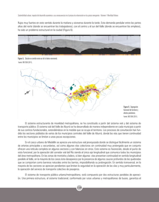 118
Sostenibilidad urbana: impacto del desarrollo económico y sus consecuencias en el proceso de urbanización en los países emergentes - Volumen 1 Movilidad Urbana
flujos muy fuertes en este sentido durante la mañana y viceversa durante la tarde. Esta demanda pendular entre las partes
altas del norte (donde se encuentran los trabajadores), con el centro y el sur del Valle (donde se encuentran los empleos),
ha sido un problema estructural en la ciudad (Figura 6).
Figura 5. Sección en sentido norte-sur de la ladera nororiental.
Fuente: BIO 2030 (2011).
Figura 6. Segregación
funcional del territorio y
efectos pendulares.
Fuente: BIO 2030 (2011).
El sistema estructurante de movilidad metropolitana, se ha constituido a partir del sistema vial y del sistema de
transporte público. El sistema vial del Valle de Aburrá se ha desarrollado de manera independiente en cada municipio a partir
de sus centros fundacionales, extendiéndose en la medida que se ocupa el territorio. Los procesos de conurbación han fun-
dido los sectores poblados de varios de los municipios centrales del Valle de Aburrá, donde las vías que tienen continuidad
entre los municipios se limitan a unas pocas excepciones.
En el casco urbano de Medellín se aprecia una estructura vial jerarquizada donde se distingue fácilmente un sistema
de arterias principales y secundarias, así como algunas vías colectoras sin continuidad muy prolongada que en conjunto
ofrecen una retícula completa en algunos sectores y con falencias en otros. Este sistema es favorecido, desde el punto de
vista funcional, por la operación del corredor vial del Río siendo el único eje longitudinal que comunica todos los municipios
del área metropolitana. En las zonas de montaña y ladera, si bien algunas vías presentan continuidad en sentido longitudinal
paralelo al Valle, en la mayoría de los casos ésta desaparece por la presencia de algunos cauces profundos de las quebradas
que se comportan como barreras naturales entre los barrios, imposibilitando su prolongación. En sentido transversal, en la
mayoría de los sectores se aprecian pendientes que limitan la seguridad en la operación de las vías y muy particularmente,
la operación del servicio de transporte colectivo de pasajeros.
El sistema de transporte público urbano/metropolitano, está compuesto por dos estructuras paralelas de operaci-
ón. Una primera estructura, el sistema tradicional, conformado por rutas urbanas y metropolitanas de buses, garantiza el
 