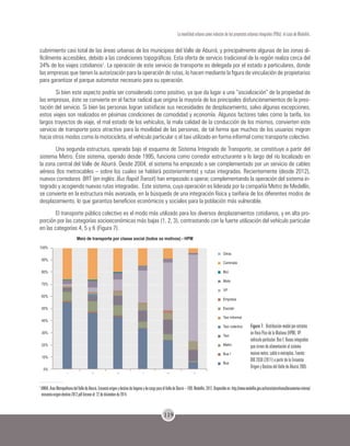 119
La movilidad urbana como inductor de los proyectos urbanos integrales (PUIs): el caso de Medellín.
cubrimiento casi total de las áreas urbanas de los municipios del Valle de Aburrá, y principalmente algunas de las zonas di-
fícilmente accesibles, debido a las condiciones topográficas. Esta oferta de servicio tradicional de la región realiza cerca del
34% de los viajes cotidianos1
. La operación de este servicio de transporte es delegada por el estado a particulares, donde
las empresas que tienen la autorización para la operación de rutas, lo hacen mediante la figura de vinculación de propietarios
para garantizar el parque automotor necesario para su operación.
Si bien este aspecto podría ser considerado como positivo, ya que da lugar a una “socialización” de la propiedad de
las empresas, éste se convierte en el factor radical que origina la mayoría de los principales disfuncionamientos de la pres-
tación del servicio. Si bien las personas logran satisfacer sus necesidades de desplazamiento, salvo algunas excepciones,
estos viajes son realizados en pésimas condiciones de comodidad y economía. Algunos factores tales como la tarifa, los
largos trayectos de viaje, el mal estado de los vehículos, la mala calidad de la conducción de los mismos, convierten este
servicio de transporte poco atractivo para la movilidad de las personas, de tal forma que muchos de los usuarios migran
hacia otros modos como la motocicleta, el vehículo particular o el taxi utilizado en forma informal como transporte colectivo.
Una segunda estructura, operada bajo el esquema de Sistema Integrado de Transporte, se constituye a partir del
sistema Metro. Éste sistema, operado desde 1995, funciona como corredor estructurante a lo largo del río localizado en
la zona central del Valle de Aburrá. Desde 2004, el sistema ha empezado a ser complementado por un servicio de cables
aéreos (los metrocables – sobre los cuales se hablará posteriormente) y rutas integradas. Recientemente (desde 2012),
nuevos corredores BRT (en inglés: Bus Rapid Transit) han empezado a operar, complementando la operación del sistema in-
tegrado y acogiendo nuevas rutas integradas. Este sistema, cuya operación es liderada por la compañía Metro de Medellín,
se convierte en la estructura más avanzada, en la búsqueda de una integración física y tarifaria de los diferentes modos de
desplazamiento, lo que garantiza beneficios económicos y sociales para la población más vulnerable.
El transporte público colectivo es el modo más utilizado para los diversos desplazamientos cotidianos, y en alta pro-
porción por las categorías socioeconómicas más bajas (1, 2, 3), contrastando con la fuerte utilización del vehículo particular
en las categorías 4, 5 y 6 (Figura 7).
Figura 7. Distribución modal por estratos
en Hora Pico de la Mañana (HPM). VP:
vehículo particular. Bus I: Buses integrados
que sirven de alimentación al sistema
masivo metro, cable o metroplus. Fuente:
BIO 2030 (2011) a partir de la Encuesta
Origen y Destino del Valle de Aburrá 2005.
1
AMVA.ÁreaMetropolitanadelValledeAburrá.EncuestaorigenydestinodehogaresydecargaparaelValledeSburrá–EOD.Medellín,2012.Disponibleen:http://www.medellin.gov.co/transito/archivos/documentos-interes/
encuesta-origen-destino-2012.pdf Acceso el: 22 de diciembre de 2014.
 