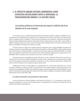 3. EL PROYECTO URBANO INTEGRAL NORORIENTAL COMO
ESTRATEGIA ARTICULADORA ENTRE LA MOVILIDAD, LA
TRANSFORMACIÓN URBANA Y LA GESTIÓN SOCIAL
Las iniciativas preliminares de intervención para mejorar la calidad de vida de los
habitantes de las zonas marginales
En el contexto nacional, en 2009 el Departamento Nacional de Planeación (DNP) ha calificado a Medellín como una
ciudad exitosa en la implementación de programas para el mejoramiento de los barrios informales “por el impacto gene-
rado en la calidad de vida de su población”. Entre los casos de estudio que más se destacan a nivel local se encuentran el
Programa Integral de Mejoramiento de Barrios Subnormales (Primed), implementado en los años 1990 y, desde el 2004, la
política de Urbanismo Social con acciones como los Proyectos Urbanos Integrales (PUIs) y el Proyecto de Construcción de
Hábitat y Consolidación de Vivienda en la quebrada Juan Bobo.
El Primed comenzó en 1993 como un programa piloto de cooperación entre la ciudad de Medellín, los gobiernos de
Colombia y Alemania (a través del Ministerio para la Cooperación Económica y el Desarrollo (BMZ), y el Banco Gubernamental
para la Reconstrucción y el Desarrollo (KfW) y el Programa de las Naciones Unidas para el Desarrollo (PNUD). Se concibió
como una estrategia de mejoramiento barrial pensada en dos etapas temporales y liderada por una agencia local ad hoc
(BETANCUR, 2007). El programa tuvo una duración de siete años, y terminó en el 2000.
El programa demostró una debilidad que quedó confirmada al no tener continuidad. Desde el punto de vista insti-
tucional, éste no hizo parte de los planes territoriales de la ciudad, siendo considerado como un proyecto especial, aislado
de los demás programas y proyectos de la Alcaldía. En consecuencia, una vez se cambió de administración, desapareció el
interés en darle continuidad y como resultado el programa dejó de existir.
Paralelamente al Primed, el sistema Metro fue complementado con el cable aéreo (metrocable) de la comuna
nororiental, empezando su operación en 2004. Este proyecto tenía como objetivo mejorar la cobertura del sistema y las
condiciones de accesibilidad y movilidad de los habitantes de algunos sectores marginales de la ciudad de Medellín. En este
sentido, el metrocable nororiental, surge como el detonante de las acciones estratégicas y los proyectos urbanos integrales
implementados entre los años 2004 y 2008.
La comuna nororiental: zona prioritaria de intervención
La zona nororiental de la ciudad de Medellín, conformada por las Comunas 1 y 2, se caracteriza por haber sido un
sector poco planificado y en muchos casos de origen informal, y cuya localización en el territorio está marcada por las altas
pendientes de la ladera oriental (Figura 9).
 