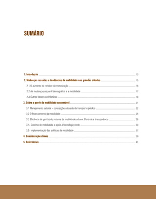 SUMÁRIO
1. Introdução ......................................................................................................................................................................... 13
2. Mudanças recentes e tendências da mobilidade nas grandes cidades ............................................................ 15
2.1 O aumento da renda e da motorização .................................................................................................................... 16
2.2 As mudanças no perfil demográfico e a mobilidade ............................................................................................... 17
2.3 Outros fatores econômicos ....................................................................................................................................... 18
3. Sobre o porvir da mobilidade sustentável .................................................................................................................. 21
3.1 Planejamento setorial – concepções de rede de transporte público ..................................................................... 22
3.2 O financiamento da mobilidade .................................................................................................................................. 24
3.3 Eficiência de gestão do sistema de mobilidade urbana. Controle e transparência .............................................. 29
3.4. Sistema de mobilidade e apoio à tecnologia verde ................................................................................................ 33
3.5 Implementação das políticas de mobilidade ........................................................................................................... 37
4. Considerações finais ....................................................................................................................................................... 39
5. Referências ........................................................................................................................................................................ 41
 