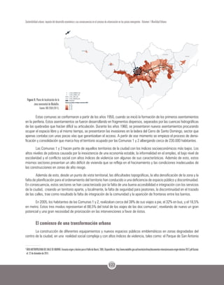 122
Sostenibilidad urbana: impacto del desarrollo económico y sus consecuencias en el proceso de urbanización en los países emergentes - Volumen 1 Movilidad Urbana
Figura 9. Plano de localización de la
zona nororiental de Medellín.
Fuente: BIO 2030 (2011).
Estas comunas se conformaron a partir de los años 1950, cuando se inició la formación de los primeros asentamientos
en la periferia. Estos asentamientos se fueron desarrollando en fragmentos dispersos, separados por las cuencas hidrográficas
de las quebradas que hacían difícil su articulación. Durante los años 1960, se presentaron nuevos asentamientos procurando
ocupar el espacio libre y al mismo tiempo, se presentaron las invasiones en la ladera del Cerro de Santo Domingo, sector que
apenas contaba con unas pocas vías que garantizaban el acceso. A partir de ese momento se empieza el proceso de densi-
ficación y consolidación que marca hoy el territorio ocupado por las Comunas 1 y 2 albergando cerca de 230.000 habitantes.
Las Comunas 1 y 2 hacen parte de aquellos territorios de la ciudad con los índices socioeconómicos más bajos. Los
altos niveles de pobreza causada por la inexistencia de una economía estable, la informalidad en el empleo, el bajo nivel de
escolaridad y el conflicto social con altos índices de violencia son algunas de sus características. Además de esto, estos
mismos sectores presentan un alto déficit de vivienda que se refleja en el hacinamiento y las condiciones inadecuadas de
las construcciones en zonas de alto riesgo.
Además de esto, desde un punto de vista territorial, las dificultades topográficas, la alta densificación de la zona y la
falta de planificación para el ordenamiento del territorio han conducido a una deficiencia de espacio público y discontinuidad.
En consecuencia, estos sectores se han caracterizado por la falta de una buena accesibilidad e integración con los servicios
de la ciudad, creando un territorio aparte, y localmente, la falta de seguridad para peatones, la discontinuidad en el trazado
de las calles, trae como resultado la falta de integración de la comunidad y la aparición de fronteras entre los barrios.
En 2005, los habitantes de las Comunas 1 y 2, realizaban cerca del 38% de sus viajes a pie, el 32% en bus, y el 18,5%
en metro. Estos tres modos representan el 88,5% del total de los viajes de las dos comunas3
, revelando de nuevo un gran
potencial y una gran necesidad de priorización en las intervenciones a favor de éstos.
El comienzo de una transformación urbana
La construcción de diferentes equipamientos y nuevos espacios públicos emblemáticos en zonas degradadas del
centro de la ciudad, en una realidad social compleja y con altos índices de violencia, tales como: el Parque de San Antonio
3
ÁREAMETROPOLITANADELVALLEDEABURRÁ.EncuestaorigenydestinoparaelValledeAburrá.2005.Disponibleen:http://www.medellin.gov.co/transito/archivos/documentos-interes/encuesta-origen-destino-2012.pdfAcceso
el: 22 de diciembre de 2014.
 