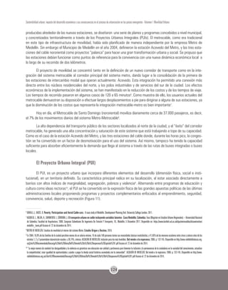 124
Sostenibilidad urbana: impacto del desarrollo económico y sus consecuencias en el proceso de urbanización en los países emergentes - Volumen 1 Movilidad Urbana
producidas alrededor de las nuevas estaciones, se diseñaron una serie de planes y programas concebidos a nivel municipal,
y concretizados territorialmente a través de los Proyectos Urbanos Integrales (PUIs). El metrocable, como era tradicional
en este tipo de infraestructura de movilidad, había sido planificado de manera independiente por la empresa Metro de
Medellín. Sin embargo el Municipio de Medellín en el año 2004, definieron la estación Acevedo del Metro, y las tres esta-
ciones del cable nororiental como proyectos “palanca” para hacer una gran transformación urbana y social. Se propuso que
las estaciones debían funcionar como puntos de referencia para la convivencia con una nueva dinámica económica local a
lo largo de su recorrido de dos kilómetros.
El proyecto de movilidad se concentró tanto en la definición de un nuevo corredor de transporte como en la inte-
gración del sistema metrocable al corredor principal del sistema metro, dando lugar a la consolidación de la primera de
las estaciones de intercambio modal que operan actualmente: Acevedo. Esta integración ha permitido una conexión más
directa entre los núcleos residenciales del norte, y los polos industriales y de servicios del sur de la ciudad. Los efectos
económicos de la implementación del sistema, se han manifestado en la reducción de los costos y de los tiempos de viaje.
Los tiempos de recorrido pasaron en algunos casos de 120 a 65 minutos6
. Como muestra de ello, los usuarios actuales del
metrocable demuestran su disposición a efectuar largos desplazamientos a pie para dirigirse a alguna de sus estaciones, ya
que la disminución de los costos que representa la integración metrocable-metro es bien importante7
.
Hoy en día, el Metrocable de Santo Domingo (nororiental) moviliza diariamente cerca de 37.000 pasajeros, es decir,
el 7% de los movimientos diarios del sistema Metro-Metrocable8
.
La alta dependencia del transporte público de los sectores localizados al norte de la ciudad, y el “éxito” del corredor
metrocable, ha generado una alta concentración y saturación de este sistema que está trabajando a tope de su capacidad.
Como es el caso de la estación Acevedo del Metro, y las tres estaciones del cable donde, durante las horas pico, la conges-
tión se ha convertido en un factor de desmotivación para el uso del sistema. Así mismo, tampoco ha tenido la capacidad
suficiente para absorber eficientemente la demanda que llega al sistema a través de las rutas de buses integradas o buses
locales.
El Proyecto Urbano Integral (PUI)
El PUI, es un proyecto urbano que incorpora diferentes elementos del desarrollo (dimensión física, social e insti-
tucional), en un territorio definido. Su característica principal radica en su localización, al estar asociado directamente a
barrios con altos índices de marginalidad, segregación, pobreza y violencia9
. Alternando entre programas de educación y
cultura como ideas rectoras10
, el PUI se ha convertido en la expresión física de las grandes apuestas políticas de las últimas
administraciones locales proponiendo programas y proyectos complementarios enfocados al emprendimiento, seguridad,
convivencia, salud, deporte y recreación (Figura 11).
6
DÁVILA, J.; DASTE, D. Poverty, Participation and Aerial Cable-cars: A case study of Medellín. Development Planning Unit. University College London, 2011.
7
AGUDELO,L.;MEJÍA,A.;SARMIENTO,I.;CÓRDOBA,J.Eltransporteurbanoencableincluyendovariableslatentes-CasoMedellín,Colombia.Tese(MagísterenEstudiosUrbano-Regionales)–UniversidadNacional
de Colombia, Facultad de Arquitectura. 2008. Congreso Colombiano De Ingeniería De Tránsito Y Transporte, 10., Medellín, 5 Diciembre 2011. Disponible en: https://www.bartlett.ucl.ac.uk/dpu/metrocables/dissemination/
medellin_team.pdf Acceso el: 22 de diciembre de 2014.
8
METRO DE MEDELLÍN. Estudios de movilidad al interior del sistema Metro.Estudio Origen y Destino, 2010.
9
En2004,18,9%delasfamiliasdelaciudadpercibíanmenosdeunsalariomínimo,16decada100personasteníansusnecesidadesbásicasinsatisfechas,y41,85%delosmenoresescolaresentrecincoycatorceañosdelos
estratos1,2y3presentabandesnutriciónescolar,y38,74%,crónica.ALCALDÍADEMEDELLÍN.Inclusiónparalosmáshumildes. Del miedo a la esperanza.2006.p.132-145.Disponibleenhttp://www.reddebibliotecas.org.
co/Libro%20Recomendado/Descarga%20de%20libros/Del%20miedo%20a%20la%20esperanza%20Capitulo%201.pdf Acceso el: 22 de diciembre de 2014.
10
“La mejor manera de combatir las desigualdades y la violencia es garantizar una educación con calidad y pertinencia para fomentar la inclusión y la permanencia de la ciudadanía en la sociedad del conocimiento, actualizar
la competitividad, crear igualdad de oportunidades y ayudar a pagar la deuda social histórica acumulada con la comunidad”. ALCALDÍA DE MEDELLÍN. Del miedo a la esperanza. 2006. p. 132-145. Disponible en http://www.
reddebibliotecas.org.co/Libro%20Recomendado/Descarga%20de%20libros/Del%20miedo%20a%20la%20esperanza%20Capitulo%201.pdf Acceso el: 22 de diciembre de 2014.
 