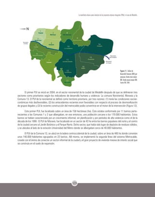 125
La movilidad urbana como inductor de los proyectos urbanos integrales (PUIs): el caso de Medellín.
Figura 11. Índice de
Desarrollo Humano (IDH) por
comunas. Verde claro menor
IDH.Verde oscuro mayor IDH.
Fuente EDU. 2004.
El primer PUI se inició en 2004, en el sector nororiental de la ciudad de Medellín después de que se definieran tres
sectores como prioritarios según los indicadores de desarrollo humano y violencia: La comuna Nororiental, Moravia y la
Comuna 13. El PUI de la nororiental se definió como territorio prioritario, por tres razones: (1) tenía las condiciones socioe-
conómicas más desfavorables, (2) los antecedentes recientes eran favorables con respecto al proceso de desmovilización
de grupos ilegales y (3) la reciente construcción del metrocable podía convertirse en el motor de la intervención (Figura 12).
Este primer PUI, fue localizado sobre un área de 158 hectáreas (ha). Éste estaba conformado por 11 barrios perte-
necientes a las Comunas 1 y 2 que albergaban, en ese entonces, una población cercana a los 170.000 habitantes. Estos
barrios se habían caracterizado por un crecimiento informal, sin planificación y por períodos de alta violencia como el de la
década de los 1990. El PUI de Moravia, fue localizado en un sector de 43 ha entre los barrios populares del norte y el centro
de la ciudad cercano al Jardín Botánico y el Parque Norte. Dicho sector, que había sido lugar de depósito de residuos sólidos,
y se ubicaba al lado de la estación Universidad del Metro donde se albergaban cerca de 40.000 habitantes.
El PUI de la Comuna 13, se ubicó en la ladera centroccidental de la ciudad, sobre un área de 485 ha donde convivían
unos 140.000 habitantes agrupados en 22 barrios. Allí mismo, se implementó la segunda línea del sistema Metrocable,
creada con el ánimo de conectar un sector informal de la ciudad y el gran proyecto de vivienda masiva de interés social que
se construía en el suelo de expansión.
 