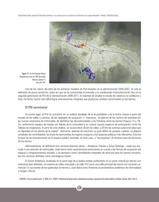 126
Sostenibilidad urbana: impacto del desarrollo económico y sus consecuencias en el proceso de urbanización en los países emergentes - Volumen 1 Movilidad Urbana
Figura 12. Los tres Proyectos Urbanos
Integrales que inician en 2004 Nororiental,
Moravia y Comuna 13.
Fuente EDU. 2007.
Una de las claves del éxito de los primeros modelos de PUI iniciados en la administración 2004-2007, ha sido la
definición de pocos territorios, sobre los que se ha concentrado la inversión y la coordinación interinstitucional. Pero en la
segunda generación de PUI de la administración 2008-2011, la voluntad de ampliar la escala de cobertura en población y
área, ha hecho mucho más difícil lograr intervenciones integrales que produzcan cambios estructurales en los barrios.
El PUI nororiental
En primer lugar, el PUI se concentró en un análisis detallado de la accesibilidad y de la forma urbana a partir del
estudio de las calles y caminos, de las tipologías de ocupación y manzanas, la relación de los centros de actividad con
las nuevas estaciones de metrocable, de identificar las discontinuidades y las fronteras entre los barrios (Figuras 13 y 14).
Se conformaron equipos de trabajo con líderes de la comunidad y se crearon nuevos espacios de participación como los
Talleres de Imaginarios. A partir de este análisis, se reconocieron 30 km de calles, y 20 km de caminos autoconstruidos que
no figuraban en los planos de la ciudad11
. Asimismo, además de encontrar un gran déficit de parques y plazas, se dejaron
señaladas las centralidades, las áreas de oportunidad, los lugares inseguros y los espacios públicos más relevantes. Ésta fue
la base de las intervenciones en el espacio público asociado, en este caso, a “reconquistar” el territorio para las personas
de los barrios.
Adicionalmente, se definieron tres sectores (barrios) claves – Andalucía, Popular y Santo Domingo – cada uno aso-
ciado a una estación de metrocable. Cada barrio tenía características particulares en cuanto a las formas de ocupación del
espacio y comportamientos sociales, y se pensaron como centralidades integrales de servicios para los barrios cercanos,
los tres sectores definidos como estratégicos fueron:
El Sector Andalucía, localizado en la parte baja de la ladera estaba conformado en su parte central por barrios con
manzanas bien definidas, un sistema de calles reticulado y la calle 107 como una calle principal del sector con vocación co-
mercial. En sus bordes de las quebradas la Herrera y Juan Bobo como fronteras se presentaban problemas de informalidad
y riesgos críticos.
11 	
ECHEVERRI, A. Hacia el urbanismo social. En: GOMEZ, M. G.; Y GÓMEZ, V. Redefinición del espacio público: eslabonamiento conceptual y seguimiento de las políticas públicas en Colombia. Uniandes, 2005, p.109-119.
 
