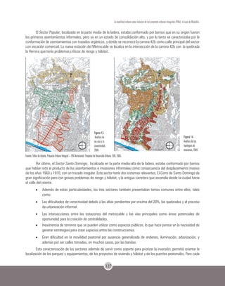 127
La movilidad urbana como inductor de los proyectos urbanos integrales (PUIs): el caso de Medellín.
El Sector Popular, localizado en la parte media de la ladera, estaba conformado por barrios que en su origen fueron
los primeros asentamientos informales, pero ya en un estado de consolidación alto, y por lo tanto se caracterizaba por la
conformación de asentamientos con trazados orgánicos, y donde se reconoce la carrera 42b como calle principal del sector
con vocación comercial. La nueva estación del Metrocable se localiza en la intersección de la carrera 42b con la quebrada
la Herrera que tenía problemas críticos de riesgo y hábitat.
Fuente: Taller de diseño, Proyecto Urbano Integral – PUI Nororiental. Empresa de Desarrollo Urbano, EDU, 2005.
Por último, el Sector Santo Domingo, localizado en la parte media-alta de la ladera, estaba conformado por barrios
que habían sido el producto de los asentamientos e invasiones informales como consecuencia del desplazamiento masivo
de los años 1960 y 1970, con un trazado irregular. Este sector tenía dos sistemas relevantes, El Cerro de Santo Domingo de
gran significación pero con graves problemas de riesgo y hábitat, y la antigua carretera que ascendía desde la ciudad hacia
el valle del oriente.
•	 Además de estas particularidades, los tres sectores también presentaban temas comunes entre ellos, tales
como:
•	 Las dificultades de conectividad debido a las altas pendientes por encima del 20%, las quebradas y el proceso
de urbanización informal.
•	 Las intersecciones entre las estaciones del metrocable y las vías principales como áreas potenciales de
oportunidad para la creación de centralidades.
•	 Inexistencia de terrenos que se pueden utilizar como espacios públicos, lo que hace pensar en la necesidad de
generar estrategias para crear espacios entre las construcciones.
•	 Gran dificultad en la movilidad peatonal por ausencia generalizada de andenes, iluminación, arborización, y
además por ser calles tomadas, en muchos casos, por las bandas.
Esta caracterización de los sectores además de servir como soporte para priorizar la inversión, permitió orientar la
localización de los parques y equipamientos, de los proyectos de vivienda y hábitat y de los puentes peatonales. Para cada
Figura 13.
Análisis de
las vías y la
conectividad,
2004.
Figura 14.
Análisis de las
tipologías de
manzanas, 2004.
 