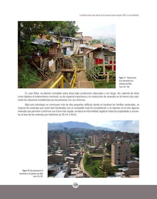 129
La movilidad urbana como inductor de los proyectos urbanos integrales (PUIs): el caso de Medellín.
Figura 17. Situación antes
de la intervención en la
quebrada Juan Bobo.
Fuente: EDU, 2004.
En Juan Bobo, se planteó consolidar estas áreas bajo condiciones adecuadas y sin riesgo. Así, además de tener
como objetivo el ordenamiento territorial, se dio especial importancia a la reubicación de viviendas en el mismo sitio valo-
rando las relaciones establecidas por las personas con sus entornos.
Bajo esta estrategia se construyen más de diez pequeños edificios donde se localizan las familias reubicadas, se
mejoran las viviendas que están bien localizadas con un aceptable nivel de consolidación y se reponen en el sitio algunas
viviendas que permiten conformar una trama más regular, erradicar la informalidad, legalizar todas las propiedades y aumen-
tar el área de las viviendas por habitante de 29 m2 a 45m2.
Figura 18. Vista panorámica de la
intervención en la quebrada Juan Bobo.
Fuente: EDU, 2007.
 