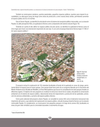130
Sostenibilidad urbana: impacto del desarrollo económico y sus consecuencias en el proceso de urbanización en los países emergentes - Volumen 1 Movilidad Urbana
También se construyeron senderos, puentes peatonales, pequeños espacios públicos, puentes para mejorar la ac-
cesibilidad y se adecuaron zonas de riesgo como áreas de protección y como nuevas áreas verdes, permitiendo aumentar
el espacio público de 0,5 a 6 m2/hab.
Para el Sector Popular, se identificó la articulación entre el sistema de transporte público metrocable, con su estación
Popular, la calle principal (la 42b) y la quebrada la Herrera como componente del sistema natural (Figura 19).
Teniendo en cuenta el alto déficit en espacio público de este sector, se identificó la quebrada la Herrera como el
único lugar para hacer una intervención importante de este tipo. Es así como el parque lineal de la Herrera logró 17.765 m2
de nuevo espacio público13
.
Figura 19. Parque lineal
quebrada La Herrera
conectado a la estación del
metrocable Popular y a la
calle 42b.
Fuente: EDU, 2005.
El proyecto incluyó la reubicación de 155 viviendas localizadas al borde de la quebrada en zonas de riesgo, permi-
tiendo liberar el espacio para el nuevo parque. Este parque lineal hace parte de un programa liderado por la Secretaría del
Medio Ambiente de la Alcaldía de Medellín y el Área Metropolitana que buscan la consolidación de siete parques lineales en
diferentes lugares. El objetivo de este programa es revalorar la estructura natural de la ciudad, articulando la conservación
ambiental con el sistema de espacio público, relacionando temas de mejoramiento y protección de las quebradas, presta-
ción de servicios ambientales y aumento del espacio público efectivo.
Como parte adicional del proyecto urbano Popular, se consolidó la carrera 42b como el elemento transversal más
importante del sector y que además de la generación de espacio público, articuló el parque lineal la Herrera con la estación
metrocable Popular. En complemento, se construyeron tres pequeños parques a lo largo de la carrera 42b, localizados en
áreas de gran valor simbólico para la comunidad asociadas a nacimientos de agua.
13
Empresa de Desarrollo Urbano (EDU).
 