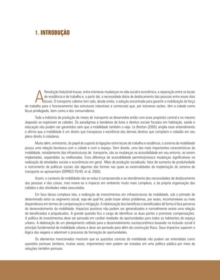 1. INTRODUÇÃO
A
Revolução Industrial trouxe, entre inúmeras mudanças na vida social e econômica, a separação entre os locais
de residência e de trabalho e, a partir daí, a necessidade diária de deslocamento das pessoas entre esses dois
locais. O transporte coletivo tem sido, desde então, a solução encontrada para garantir a mobilização da força
de trabalho para o funcionamento das estruturas industriais e comerciais que, por inúmeras razões, têm a cidade como
lócus privilegiado, bem como a dos consumidores.
Toda a indústria de produção de meios de transporte se desenvolve então com esse propósito central e no mesmo
diapasão se organizam as cidades. Os paradigmas e bandeiras de lutas e direitos sociais focados em habitação, saúde e
educação não podem ser garantidos sem que a mobilidade também o seja. Le Bretton (2005) amplia esse entendimento
e afirma que a mobilidade é um direito que transpassa a existência dos demais direitos que compõem o cidadão em seu
pleno direito à cidadania.
Muito além, entretanto, do papel de suporte às ligações entre locais de trabalho e residência, o sistema de mobilidade
possui uma relação biunívoca com a cidade e com o espaço. Sem dúvida, uma das mais importantes características da
mobilidade, notadamente das infraestruturas de transporte, são as mudanças na acessibilidade em seu entorno, ao serem
implantadas, expandidas ou melhoradas. Essa diferença de acessibilidade permite/provoca mudanças significativas na
realização de atividades sociais e econômicas em geral. Meio de produção socializado, fator de aumento de produtividade
e instrumento de políticas sociais são algumas das formas nas quais as externalidades da implantação do sistema de
transporte se apresentam (ORRICO FILHO, et al, 2005).
Assim, o contexto de mobilidade não se reduz à compreensão e ao atendimento das necessidades de deslocamento
das pessoas e das coisas, mas insere-se e impacta em ambiente muito mais complexo, o da própria organização das
cidades e das atividades nelas executadas.
Em face dessa complexa teia, a realização de investimentos em infraestruturas de mobilidade, sob o primado de
determinado setor ou segmento social, seja ele qual for, pode trazer sérios problemas, por vezes, incontornáveis ou mais
dispendiosos em termos de compensação e mitigação. A relativização dos benefícios e beneficiados dá forma à face perversa
do desenvolvimento da mobilidade. Impactos positivos não podem ser generalizados e normalmente existe uma relação
de beneficiados e prejudicados. A grande questão fica a cargo de identificar as duas partes e promover compensações.
A política de investimentos deve ser pensada em caráter nivelador de oportunidades para todos os habitantes do espaço
urbano. A elaboração de um planejamento voltado para o desenvolvimento socioeconômico baseado na inclusão social é
princípio fundamental da mobilidade urbana e deve ser pensado para além da construção física. Seus impactos superam a
lógica das viagens e adentram o processo de formação de oportunidades.
Os elementos mencionados mostram que as questões centrais da mobilidade não podem ser entendidas como
questões pontuais (embora, muitas vezes, importantes) nem podem ser tratadas em uma política pública por meio de
soluções também pontuais.
 