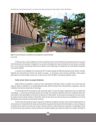 132
Sostenibilidad urbana: impacto del desarrollo económico y sus consecuencias en el proceso de urbanización en los países emergentes - Volumen 1 Movilidad Urbana
Figura 21. Paseo calle 106 conectado a la centralidad del cerro Santo Domingo Savio y la estación del metrocable.
Fuente: EDU, 2005.
El PUI buscó dar un salto cualitativo en la forma tradicional como se ha entendido el mejoramiento barrial, a través de
transformaciones estructurales e integrales en los sectores estratégicos de mayor actividad en los barrios poco consolida-
dos y en los sistemas naturales que habían sido invadidos. Esto ha dado lugar a la integración de comunidades marginadas
y el aumento del IDH.
Lo anterior se ve reflejado en la construcción de 18 nuevos parques de diferente jerarquía (zonal, barrial y vecinal),
logrando que ocho barrios por primera vez tengan un parque; se construyen cuatro puentes peatonales, cuatro paseos
peatonales con 2,8 km lineales, nuevas vías, lo que suma en total 125.000 m2
de espacios públicos nuevos.
Cada sector tiene su propia dinámica
Cada territorio es específico y cuenta con unas características inherentes, físicas y sociales. Es por esta razón que
cada uno debe ser analizado en su especificidad para poder definir el porqué de las intervenciones y programas, antes de
multiplicar este tipo de intervención en todo lugar.
El metrocable del PUI nororiental ha sido construido sobre un sector de origen marginal pero que ya estaba bien
consolidado, y no hacía parte del borde extremo de la ciudad. Este aspecto lo diferencia del sector occidental, donde otro
metrocable ha sido desarrollado con el ánimo de solucionar la “desconexión” de los proyectos de expansión de nueva vivien-
da social en la parte alta de la ladera. El desarrollo urbano de este sector aún está en proceso de consolidación con muchas
dificultades para la provisión de todo tipo de servicios.
Si bien estas intervenciones buscan mejorar las condiciones de algunos sectores, éstas mismas pueden generar un
círculo vicioso en el desarrollo de la ciudad, promoviendo la ocupación hacia la parte alta de las laderas y zonas de riesgo en
la periferia de la ciudad. Es por esto que se hace necesario pensar en cada situación por separado y no generalizar el tipo
de intervenciones que promueve nuevos sistemas de transporte público para todos los bordes de la ciudad. Teniendo en
 