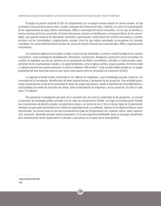 134
Sostenibilidad urbana: impacto del desarrollo económico y sus consecuencias en el proceso de urbanización en los países emergentes - Volumen 1 Movilidad Urbana
El equipo de gestión social de la EDU se complementó con un equipo humano experto en temas sociales, el cual
acompaña el proceso del proyecto antes, durante y después de la intervención física. Además, se contó con la participación
de las organizaciones de base, líderes comunitarios, ONGs y comunidad del sector intervenido, con los que se identifica y
prioriza acciones de forma concertada. Al interior del proceso, primero se identificaron y convocaron líderes de las comuni-
dades, para generar espacios de información, formación y participación, conformación de comités comunitarios y convenir
acciones con las comunidades y organizaciones sociales. Entre los que habían participado se encuentran los consejos
consultivos, las Juntas Administradoras locales, las Juntas de Acción Comunal, las mesas barriales, ONGs y organizaciones
comunitarias.
Los anteriores objetivos se buscaban cumplir a través de dos actividades. La primera estaba fundada en los comités
comunitarios, como estrategia de sensibilización, información, concertación, divulgación y promoción con la comunidad. Los
comités se realizaban una vez por semana con la participación de líderes comunitarios, naturales e institucionales, repre-
sentantes de las organizaciones sociales y no gubernamentales, como la iglesia católica, grupos juveniles, de tercera edad
y cualquier persona que quisiera participar. En total se realizaron 166 comités15
. Cada comité estaba asistido por un equipo
profesional del área social del proyecto para servir como puente entre la comunidad y la institución (la EDU).
La segunda actividad estaba sustentada en los talleres de imaginarios, cuya metodología buscaba involucrar a la
comunidad en la formulación, identificación de ideas arquitectónicas y aprobación de los proyectos. Esta actividad garan-
tizaba la participación activa de la comunidad en todas las etapas del proceso, desde la identificación de problemáticas y
oportunidades por medio de recorridos de campo, hasta la formulación de programas y de los proyectos. En total se reali-
zaron 113 talleres16
.
Para garantizar la apropiación por parte de la sociedad civil, así como la continuidad de los programas, se recurrió
a la práctica de estrategias público-privadas con las cajas de compensación familiar. Las Cajas de Compensación Familiar
son corporaciones de derecho privado, con patrimonio propio y sin ánimo de lucro. Hoy en día las Cajas de Compensación
entregan una gran gama de beneficios en materia de seguridad social a sus afiliados, además de los objetivos básicos antes
mencionados. Las nuevas áreas en que han incursionado las Cajas de Compensación son: vivienda, cultura, salud, capacita-
ción, recreación, desarrollo personal, perfeccionamiento. En el caso específico de Medellín, éstas se encargan actualmente
de la administración de los equipamientos culturales y educativos con el apoyo de la municipalidad.
15
Empresa de Desarrollo Urbano (EDU).
16
Idem.
 