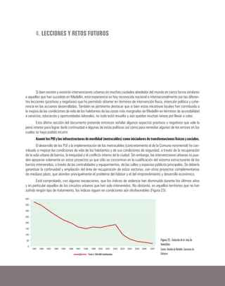 4. LECCIONES Y RETOS FUTUROS
Si bien existen y existirán intervenciones urbanas en muchas ciudades alrededor del mundo en cierta forma similares
a aquellas que han sucedido en Medellín, esta experiencia es hoy reconocida nacional e internacionalmente por las diferen-
tes lecciones (positivas y negativas) que ha permitido obtener en términos de intervención física, intención política y cohe-
rencia en las acciones desarrolladas. También es pertinente destacar que si bien estas iniciativas locales han contribuido a
la mejora de las condiciones de vida de los habitantes de las zonas más marginales de Medellín en términos de accesibilidad
a servicios, educación y oportunidades laborales, no todo está resuelto y aún quedan muchas tareas por llevar a cabo.
Esta última sección del documento pretende entonces señalar algunos aspectos positivos y negativos que vale la
pena retener para lograr darle continuidad a algunas de estas políticas así como para remediar algunos de los errores en los
cuales se haya podido incurrir.
AsumirlosPUIylasinfraestructurasdemovilidad(metrocables)comoiniciadoresdetransformacionesfísicasysociales.
El desarrollo de los PUI y la implementación de los metrocables (concretamente el de la Comuna nororiental) ha con-
tribuido a mejorar las condiciones de vida de los habitantes y de sus condiciones de seguridad, a través de la recuperación
de la vida urbana de barrios, la inequidad y el conflicto interno de la ciudad. Sin embargo, las intervenciones urbanas no pue-
den apoyarse solamente en estos proyectos ya que sólo se concentran en la cualificación del sistema estructurante de los
barrios intervenidos, a través de las centralidades y equipamientos, de las calles y espacios públicos principales. Se debería
garantizar la continuidad y ampliación del área de recuperación de estos sectores, con otros proyectos complementarios
de mediano plazo, que aborden principalmente el problema del hábitat y el del emprendimiento y desarrollo económico.
Está comprobado, con algunas excepciones, que los índices de violencia han disminuido durante los últimos años
y en particular aquellos de los circuitos urbanos que han sido intervenidos. No obstante, en aquellos territorios que no han
sufrido ningún tipo de tratamiento, los índices siguen en condiciones aún desfavorables (Figura 23).
Figura 23. Evolución de la tasa de
homicidios.
Fuente: Alcaldía de Medellín, Secretaria de
Gobierno.
 