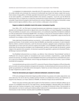 136
Sostenibilidad urbana: impacto del desarrollo económico y sus consecuencias en el proceso de urbanización en los países emergentes - Volumen 1 Movilidad Urbana
La complejidad en la implementación y desarrollo de los PUI, exige priorizar unas zonas sobre otras. Esta priorizaci-
ón se debe entender como el principio de un proceso de transformación que tomará más tiempo y exigirá más recursos.
Existe siempre el riesgo político y la limitada capacidad institucional de que el PUI se asuma como una tarea ya concluida
en ese sector específico, y se abandone dando prioridad a otros sectores y programas. Es por esto, que más allá de las
intervenciones físicas, se requiere de un compromiso transversal entre el apoyo institucional y la apropiación por parte de la
comunidad. Surge entonces la pregunta sobre la pertinencia de continuar trabajando en los lugares ya intervenidos, aunque
todavía conserven algunos problemas críticos, o por el contrario, se debe pasar a otros territorios.
Asegurar un mínimo de continuidad a través de las normas e instrumentos de gestión
Entre 2004 y 2011, los PUIs fueron la principal herramienta para implementar el programa de Urbanismo Social,
diseñado como estrategia de intervención en algunas de las zonas más violentas y con mayor desigualdad. La estrategia de
PUI ya está definida con precisión como un instrumento técnico y de coordinación programática formalmente establecido
en el Plan de Ordenamiento Territorial de Medellín (POT). Sin embargo, la virtud de esta intervención holística e integral, se
ha convertido también en su mayor limitación, pues, desde el punto de vista físico y programático, exige una estructura de
coordinación muy compleja y costosa al interior de la municipalidad.
Cada ciudad tiene la facultad de gestionar sus proyectos, y como resultado, tiene la facultad de elaborar el esquema
operativo que funcione. En este sentido, una de las claves de Medellín, para desarrollar sus proyectos, ha sido la disponibi-
lidad de combinar y reorientar instituciones, a partir de estructuras existentes, agregando nuevas competencias a algunos
responsables que no hacen parte de la estructura orgánica de la alcaldía. El caso de Medellín ha utilizado la EDU como ins-
titución base de estos proyectos estratégicos, pero complementada para llevar a cabo esta labor de articulación y gestión
integral, de los gerentes de los proyectos, y la estructura coyuntural de seguimiento y gerencia de la Secretaría Privada y
del liderazgo en persona del Alcalde.
Esta flexibilidad institucional tiene sus virtudes y sus defectos. Estas instituciones “descentralizadas” permiten la
modificación de la estructura orgánica sin necesidad de crear nuevas secretarías o departamentos, y poder desarrollar
proyectos de este tipo. Sin embargo, esta misma flexibilidad institucional no permite garantizar la continuidad de los proce-
sos, ya que en los cambios de administración, existe el riesgo que desaparezcan de nuevo sus funciones, o que se cambien
la prioridad de los programas.
La actual administración que inició en el año 2012, conserva los Proyectos Urbanos Integrales en el Plan de Desarrollo,
pero ya no están como primera prioridad en el programa de inversiones, y ha desmontado parte de la estructura técnica y de
gestión que garantizaría una continuidad correcta del programa. Todavía hay una tarea inmensa para muchas de las áreas
de origen marginal de la ciudad sin concluir.
Priorizar las intervenciones para asegurar la coherencia institucional y concentrar los recursos
El PUI como estrategia de intervención integral que define territorios muy precisos en la ciudad, exige priorizar unas
zonas sobre otras. Por esto ha sido muy complejo aumentar el tamaño y la cantidad de los mismos, para implementar un
programa más ambicioso y con mayor cobertura en Medellín, sin disminuir el impacto de las transformaciones.
Priorizar unos pocos territorios sobre toda la ciudad no fue fácil teniendo en cuenta los obstáculos políticos que se
sumaron a la complejidad misma del PUI. Esto exigió firmeza, capacidad pedagógica y liderazgo político que el alcalde ha
debido asumir para mantener el programa y hacer comprender su estrategia de intervención urbana. Esta priorización ha
sido excepcional, si se tiene en cuenta que la tendencia política tradicional se ha caracterizado por pretender multiplicar sus
intervenciones en todo el territorio, haciendo perder la posibilidad de integralidad.
 