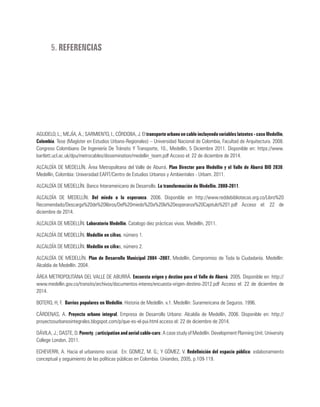 5. REFERENCIAS
AGUDELO, L.; MEJÍA, A.; SARMIENTO, I.; CÓRDOBA, J. El transporte urbano en cable incluyendo variables latentes - caso Medellín,
Colombia. Tese (Magíster en Estudios Urbano-Regionales) – Universidad Nacional de Colombia, Facultad de Arquitectura. 2008.
Congreso Colombiano De Ingeniería De Tránsito Y Transporte, 10., Medellín, 5 Diciembre 2011. Disponible en: https://www.
bartlett.ucl.ac.uk/dpu/metrocables/dissemination/medellin_team.pdf Acceso el: 22 de diciembre de 2014.
ALCALDÍA DE MEDELLÍN. Área Metropolitana del Valle de Aburrá. Plan Director para Medellín y el Valle de Aburrá BIO 2030.
Medellín, Colombia: Universidad EAFIT/Centro de Estudios Urbanos y Ambientales - Urbam. 2011.
ALCALDÍA DE MEDELLÍN. Banco Interamericano de Desarrollo. La transformación de Medellín. 2008-2011.
ALCALDÍA DE MEDELLÍN. Del miedo a la esperanza. 2006. Disponible en http://www.reddebibliotecas.org.co/Libro%20
Recomendado/Descarga%20de%20libros/Del%20miedo%20a%20la%20esperanza%20Capitulo%201.pdf Acceso el: 22 de
diciembre de 2014.
ALCALDÍA DE MEDELLÍN. Laboratorio Medellín. Catalogo diez prácticas vivas. Medellín, 2011.
ALCALDÍA DE MEDELLÍN. Medellín en cifras, número 1.
ALCALDÍA DE MEDELLÍN. Medellín en cifras, número 2.
ALCALDÍA DE MEDELLÍN. Plan de Desarrollo Municipal 2004 -2007. Medellín, Compromiso de Toda la Ciudadanía. Medellín:
Alcaldía de Medellín. 2004.
ÁREA METROPOLITANA DEL VALLE DE ABURRÁ. Encuesta origen y destino para el Valle de Aburrá. 2005. Disponible en: http://
www.medellin.gov.co/transito/archivos/documentos-interes/encuesta-origen-destino-2012.pdf Acceso el: 22 de diciembre de
2014.
BOTERO, H, F. Barrios populares en Medellín. Historia de Medellín. v.1. Medellín: Suramericana de Seguros. 1996.
CÁRDENAS, A. Proyecto urbano integral, Empresa de Desarrollo Urbano: Alcaldía de Medellín, 2006. Disponible en: http://
proyectosurbanosintegrales.blogspot.com/p/que-es-el-pui.html acceso el: 22 de diciembre de 2014.
DÁVILA, J.; DASTE, D. Poverty, participation and aerial cable-cars: A case study of Medellín. Development Planning Unit. University
College London, 2011.
ECHEVERRI, A. Hacia el urbanismo social. En: GOMEZ, M. G.; Y GÓMEZ, V. Redefinición del espacio público: eslabonamiento
conceptual y seguimiento de las políticas públicas en Colombia. Uniandes, 2005, p.109-119.
 