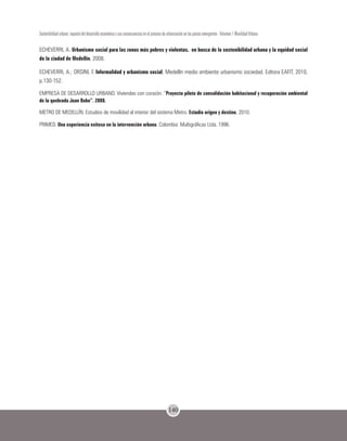 140
Sostenibilidad urbana: impacto del desarrollo económico y sus consecuencias en el proceso de urbanización en los países emergentes - Volumen 1 Movilidad Urbana
ECHEVERRI, A. Urbanismo social para las zonas más pobres y violentas, en busca de la sostenibilidad urbana y la equidad social
de la ciudad de Medellín. 2008.
ECHEVERRI, A.; ORSINI, F. Informalidad y urbanismo social, Medellín medio ambiente urbanismo sociedad. Editora EAFIT, 2010,
p.130-152.
EMPRESA DE DESARROLLO URBANO. Viviendas con corazón. “Proyecto piloto de consolidación habitacional y recuperación ambiental
de la quebrada Juan Bobo”. 2008.
METRO DE MEDELLÍN. Estudios de movilidad al interior del sistema Metro. Estudio origen y destino, 2010.
PRIMED. Una experiencia exitosa en la intervención urbana. Colombia: Multigráficas Ltda. 1996.
 