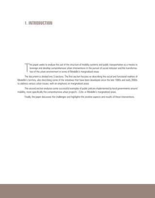 1. INTRODUCTION
T
his paper seeks to analyse the use of the structure of mobility systems and public transportation as a means to
leverage and develop comprehensive urban interventions in the pursuit of social inclusion and the transforma-
tion of the urban environment in some of Medellin’s marginalized areas.
The document is divided into 3 sections. The first section focuses on describing the social and functional realities of
Medellin’s territory, also describing some of the initiatives that have been developed since the late 1990s and early 2000s
to address various urban issues, with an emphasis on marginalized areas.
The second section analyses some successful examples of public policies implemented by local governments around
mobility, more specifically the comprehensive urban projects - CUIs- in Medellin’s marginalized areas.
Finally, the paper discusses the challenges and highlights the positive aspects and results of these interventions.
 
