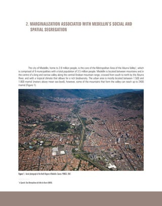 2. MARGINALIZATION ASSOCIATED WITH MEDELLIN’S SOCIAL AND
SPATIAL SEGREGATION
The city of Medellin, home to 2.8 million people, is the core of the Metropolitan Area of ​​the Aburra Valley1
, which
is comprised of 9 municipalities with a total population of 3.5 million people. Medellin is located between mountains and in
the centre of a long and narrow valley along the central Andean mountain range, crossed from south to north by the Aburra
River, and with a tropical climate that allows for a rich biodiversity. The urban area is mostly located between 1.500 and
1.800 mamsl (meters above mean sea level), however, some of the mountains that form the valley can reach up to 2400
mamsl (Figure 1).
Figure 1. Aerial photograph of the North Region of Medellin. Source: POMCA, 2007.
1
In Spanish: Área Metropolitana del Valle de Aburrá (AMVA).
 