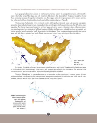 148
Sustentabilidade urbana: impactos do desenvolvimento econômico e suas consequências sobre o processo de urbanização em países emergentes – Volume 1 Mobilidade Urbana
Such geographical conditions create, on one hand, mountainous scenery of ecological importance, with native fo-
rests in the higher parts of the slopes and with more than 200 streams that descend from the slopes toward the Aburra
River, continuing its course through the metropolitan area. This rugged nature form represents one of the factors contribu-
ting to barriers that have divided social sectors throughout the city’s development (Figure 2).
The dynamics of urbanization in the nineteenth century led to profound physical, social and economic segregation
across the city, a reality that became much more evident in the central region, which concentrates more than 90% of the urban
population. The informal city emerged toward the north and upper parts of the eastern and western slopes, in between water-
courses, characterized by an extension of self-build housing and the lack of infrastructure and public services, generating in turn
intense sprawled growth outside the legally demarcated urban boundaries. These areas presently correspond to low-income
areas with high illiteracy rates and poor levels of basic education, and in many cases, with high incidence of violence.
Figure 2. Medellin and the
Aburra Valley.
Source: BIO 2030 (2011).
In contrast, the middle and upper classes have occupied the centre and south of the valley, along the planned range
of the formal city; such areas represent those that are best equipped with infrastructure and services. The outcome is the
characterization of two territorial realities, segregated by their geographic conditions.
Therefore, Medellin and its metropolitan area are no exception to what constitutes a common pattern of urban
settlement in large Latin American cities, namely, spatial segregation characterized by polarization, and in this specific case,
between the north and the south spectrums of socioeconomic categories (Figure 3).
	Figure 3. Socioeconomic segregation
reflected in the territory (education,
poverty, security, employment,
demography, mobility). Each
socioeconomic cluster represents
a socioeconomic category. Intense
colours: unfavourable conditions.
Source: BIO 2030 (2011).
 