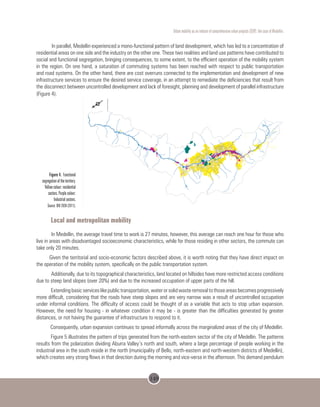 149
Urban mobility as an inducer of comprehensive urban projects (CUP): the case of Medellin.
In parallel, Medellin experienced a mono-functional pattern of land development, which has led to a concentration of
residential areas on one side and the industry on the other one. These two realities and land use patterns have contributed to
social and functional segregation, bringing consequences, to some extent, to the efficient operation of the mobility system
in the region. On one hand, a saturation of commuting systems has been reached with respect to public transportation
and road systems. On the other hand, there are cost overruns connected to the implementation and development of new
infrastructure services to ensure the desired service coverage, in an attempt to remediate the deficiencies that result from
the disconnect between uncontrolled development and lack of foresight, planning and development of parallel infrastructure
(Figure 4).
Figure 4. Functional
segregation of the territory.
Yellow colour: residential
sectors. Purple colour:
Industrial sectors.
Source: BIO 2030 (2011).
Local and metropolitan mobility
In Medellin, the average travel time to work is 27 minutes, however, this average can reach one hour for those who
live in areas with disadvantaged socioeconomic characteristics, while for those residing in other sectors, the commute can
take only 20 minutes.
Given the territorial and socio-economic factors described above, it is worth noting that they have direct impact on
the operation of the mobility system, specifically on the public transportation system.
Additionally, due to its topographical characteristics, land located on hillsides have more restricted access conditions
due to steep land slopes (over 20%) and due to the increased occupation of upper parts of the hill.
Extendingbasicserviceslikepublictransportation,waterorsolidwasteremovaltothoseareasbecomesprogressively
more difficult, considering that the roads have steep slopes and are very narrow was a result of uncontrolled occupation
under informal conditions. The difficulty of access could be thought of as a variable that acts to stop urban expansion.
However, the need for housing - in whatever condition it may be - is greater than the difficulties generated by greater
distances, or not having the guarantee of infrastructure to respond to it.
Consequently, urban expansion continues to spread informally across the marginalized areas of the city of Medellin.
Figure 5 illustrates the pattern of trips generated from the north-eastern sector of the city of Medellin. The patterns
results from the polarization dividing Aburra Valley’s north and south, where a large percentage of people working in the
industrial area in the south reside in the north (municipality of Bello, north-eastern and north-western districts of Medellin),
which creates very strong flows in that direction during the morning and vice-versa in the afternoon. This demand pendulum
 