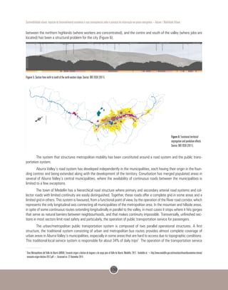150
Sustentabilidade urbana: impactos do desenvolvimento econômico e suas consequências sobre o processo de urbanização em países emergentes – Volume 1 Mobilidade Urbana
between the northern highlands (where workers are concentrated), and the centre and south of the valley (where jobs are
located) has been a structural problem for the city (Figure 6).
Figure 5. Section from north to south of the north-eastern slope. Source: BIO 2030 (2011).
Figure 6. Functional territorial
segregation and pendulum effects.
Source: BIO 2030 (2011).
The system that structures metropolitan mobility has been constituted around a road system and the public trans-
portation system.
Aburra Valley’s road system has developed independently in the municipalities, each having their origin in the foun-
ding centres and being extended along with the development of the territory. Conurbation has merged populated areas in
several of Aburra Valley’s central municipalities, where the availability of continuous roads between the municipalities is
limited to a few exceptions.
The town of Medellin has a hierarchical road structure where primary and secondary arterial road systems and col-
lector roads with limited continuity are easily distinguished. Together, these roads offer a complete grid in some areas and a
limited grid in others. This system is favoured, from a functional point of view, by the operation of the River road corridor, which
represents the only longitudinal axis connecting all municipalities of the metropolitan area. In the mountain and hillside areas,
in spite of some continuous routes extending longitudinally in parallel to the valley, in most cases it stops where it hits gorges
that serve as natural barriers between neighbourhoods, and that makes continuity impossible. Transversally, unfinished sec-
tions in most sectors limit road safety and particularly, the operation of public transportation service for passengers.
The urban/metropolitan public transportation system is composed of two parallel operational structures. A first
structure, the traditional system consisting of urban and metropolitan bus routes provides almost complete coverage of
urban areas in Aburra Valley’s municipalities, especially in some areas that are hard to access due to topographic conditions.
This traditional local service system is responsible for about 34% of daily trips2
. The operation of the transportation service
2
Área Metropolitana del Valle de Aburrá (AMVA). Encuesta origen y destino de hogares y de carga para el Valle de Aburrá. Medellín, 2012. Available at: <http://www.medellin.gov.co/transito/archivos/documentos-interes/
encuesta-origen-destino-2012.pdf>. Accessed on: 22 December 2014.
 