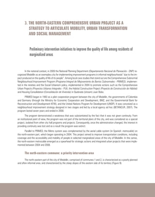 3. THE NORTH-EASTERN COMPREHENSIVE URBAN PROJECT AS A
STRATEGY TO ARTICULATE MOBILITY, URBAN TRANSFORMATION
AND SOCIAL MANAGEMENT
Preliminary intervention initiatives to improve the quality of life among residents of
marginalized areas
In the national context, in 2009 the National Planning Department (Departamento Nacional de Planeación - DNP) re-
cognized Medellin as an exemplary city for implementing improvement programs in informal neighbourhoods” due to the im-
pact produced on the quality of life of its people”. Among local case studies that stand out are the Comprehensive Subnormal
Neighbourhood Improvement Program (Programa Integral de Mejoramiento de Barrios Subnormales - PRIMED), implemen-
ted in the nineties and the Social Urbanism policy, implemented in 2004 to promote actions such as the Comprehensive
Urban Projects (Proyectos Urbanos Integrales - PUI), the Habitat Construction Project (Proyecto de Construcción de Hábitat)
and Housing Consolidation (Consolidación de Vivienda) in Quebrada (stream) Juan Bobo.
PRIMED began in 1993 as a pilot cooperation program between the city of Medellin, the governments of Colombia
and Germany (through the Ministry for Economic Cooperation and Development, BMZ, and the Governmental Bank for
Reconstruction and Development KFW), and the United Nations Program for Development (UNDP). It was conceived as a
neighbourhood improvement strategy designed in two stages and led by a local agency ad hoc (BETANCUR, 2007). The
program lasted seven years and ended in 2000.
The program demonstrated a weakness that was substantiated by the fact that it was not given continuity. From
an institutional point of view, the program was not part of the territorial plans of the city, and was considered as a special
project, isolated from other city hall programs and projects. Consequently, once the administration changed, the interest in
providing continuity was lost and as a result the program was extinct.
Parallel to PRIMED, the Metro system was complemented by the aerial cable system (in Spanish: metrocable) on
the north-eastern part, which began operating in 2004. This project aimed to improve transportation conditions, including
coverage and the accessibility and mobility of people in selected marginalized areas of the city of Medellin. In this sense,
the north-eastern metrocable emerged as a spearhead for strategic actions and integrated urban projects that were imple-
mented between 2004 and 2008.
The north-eastern commune: a priority intervention area​​
The north-eastern part of the city of Medellin, comprised of communes 1 and 2, is characterized as a poorly planned
and often informal area, and characterized by the steep slopes of the eastern side of its territory (Figure 9).
 