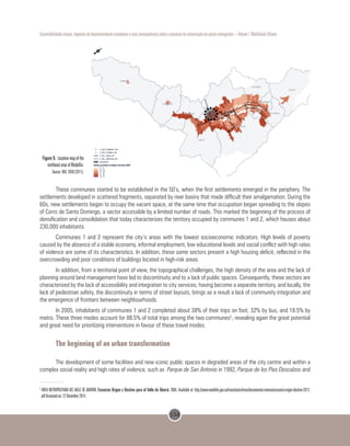 154
Sustentabilidade urbana: impactos do desenvolvimento econômico e suas consequências sobre o processo de urbanização em países emergentes – Volume 1 Mobilidade Urbana
Figure 9. Location map of the
northeast area of Medellin.
Source: BIO, 2030 (2011).
These communes started to be established in the 50’s, when the first settlements emerged in the periphery. The
settlements developed in scattered fragments, separated by river basins that made difficult their amalgamation. During the
60s, new settlements began to occupy the vacant space, at the same time that occupation began spreading to the slopes
of Cerro de Santo Domingo, a sector accessible by a limited number of roads. This marked the beginning of the process of
densification and consolidation that today characterizes the territory occupied by communes 1 and 2, which houses about
230,000 inhabitants.
Communes 1 and 2 represent the city’s areas with the lowest socioeconomic indicators. High levels of poverty
caused by the absence of a stable economy, informal employment, low educational levels and social conflict with high rates
of violence are some of its characteristics. In addition, these same sectors present a high housing deficit, reflected in the
overcrowding and poor conditions of buildings located in high-risk areas.
In addition, from a territorial point of view, the topographical challenges, the high density of the area and the lack of
planning around land management have led to discontinuity and to a lack of public spaces. Consequently, these sectors are
characterized by the lack of accessibility and integration to city services, having become a separate territory, and locally, the
lack of pedestrian safety, the discontinuity in terms of street layouts, brings as a result a lack of community integration and
the emergence of frontiers between neighbourhoods.
In 2005, inhabitants of communes 1 and 2 completed about 38% of their trips on foot, 32% by bus, and 18.5% by
metro. These three modes account for 88.5% of total trips among the two communes5
, revealing again the great potential
and great need for prioritizing interventions in favour of these travel modes.
The beginning of an urban transformation
The development of some facilities and new iconic public spaces in degraded areas of the city centre and within a
complex social reality and high rates of violence, such as Parque de San Antonio in 1992, Parque de los Pies Descalzos and
5
ÁREA METROPOLITANA DEL VALLE DE ABURRÁ. Encuesta Origen y Destino para el Valle de Aburrá. 2005. Available at: http://www.medellin.gov.co/transito/archivos/documentos-interes/encuesta-origen-destino-2012.
pdf Accessed on: 22 December 2014.
 