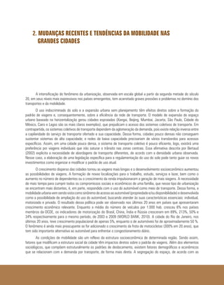 2. MUDANÇAS RECENTES E TENDÊNCIAS DA MOBILIDADE NAS
GRANDES CIDADES
A intensificação do fenômeno da urbanização, observada em escala global a partir da segunda metade do século
20, em seus níveis mais expressivos nos países emergentes, tem acarretado graves pressões e problemas no domínio dos
transportes e da mobilidade.
O uso indiscriminado do solo e a expansão urbana sem planejamento têm efeitos diretos sobre a formação do
padrão de viagens e, consequentemente, sobre a eficiência da rede de transporte. O modelo de expansão do espaço
urbano baseado na horizontalização gerou cidades espraiadas (Xangai, Beijing, Mumbai, Jacarta, São Paulo, Cidade do
México, Cairo e Lagos são os mais claros exemplos), que prejudicam o acesso dos sistemas coletivos de transporte. Em
contrapartida, os sistemas coletivos de transporte dependem da aglomeração da demanda, pois existe relação inversa entre
a capilaridade do serviço de transporte ofertado e sua capacidade. Dessa forma, cidades pouco densas não conseguem
sustentar sistemas de alta capacidade; e redes de baixa capacidade precisariam de vários transbordos para acessos
específicos. Assim, em uma cidade pouco densa, o sistema de transporte coletivo é pouco eficiente, logo, existirá uma
preferência por viagens individuais que irão saturar o trânsito nas zonas centrais. Essa afirmativa descrita por Bertaud
(2002) explicita a necessidade de abordagens de transporte diferentes, de acordo com a densidade urbana observada.
Nesse caso, a elaboração de uma legislação específica para a regulamentação do uso do solo pode tanto guiar os novos
investimentos como organizar e modificar o padrão de uso atual.
O crescimento disperso das cidades tornou as viagens mais longas e o desenvolvimento socioeconômico aumentou
as possibilidades de viagens. A formação de novas localizações para o trabalho, estudo, serviços e lazer, bem como o
aumento no número de dependentes ou o crescimento da renda impulsionaram a geração de mais viagens. A necessidade
de mais tempo para cumprir todos os compromissos sociais e econômicos de uma família, que nesse tipo de urbanização
se encontram mais distantes, é, em parte, respondida com o uso do automóvel como meio de transporte. Dessa forma, a
mobilidadeurbanavemsendovistacomosinônimodeacessoaoautomóvel(propriedadee/oudisponibilidade)edesenvolvida
como a possibilidade de ampliação do uso do automóvel, buscando atender às suas características essenciais: individual,
motorizado e privado. O resultado dessa política pode ser observado nos últimos 20 anos em países que apresentaram
crescimento econômico relevante. Enquanto a média do número de veículos por 1.000 hab. cresceu 6% nos países
membros da OCDE, os indicadores de motorização do Brasil, China, Índia e Rússia cresceram em 89%, 213%, 50% e
34% respectivamente para o mesmo período, de 2003 e 2009 (WORLD BANK, 2010). A cidade do Rio de Janeiro, nos
últimos 20 anos, teve crescimento populacional de apenas 5%, enquanto o de automóveis foi de aproximadamente 50 %.
O fenômeno é ainda mais preocupante se for adicionado o crescimento da frota de motocicletas (300% em 20 anos), que
tem sido importante alternativa ao automóvel para enfrentar o congestionamento diário.
As condições de mobilidade são um reflexo da estrutura socioeconômica de determinada região. Sendo assim,
fatores que modificam a estrutura social da cidade têm impactos diretos sobre o padrão de viagens. Além dos elementos
sociológicos, que compõem estruturalmente os padrões de deslocamento, existem fatores demográficos e econômicos
que se relacionam com a demanda por transporte, de forma mais direta. A segregação do espaço, de acordo com as
 