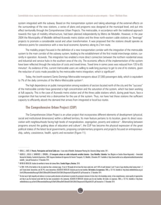 156
Sustentabilidade urbana: impactos do desenvolvimento econômico e suas consequências sobre o processo de urbanização em países emergentes – Volume 1 Mobilidade Urbana
system integrated with the subway. Based on this transportation system and taking advantage of the external effects on
the surroundings of the new stations, a series of plans and programs was designed at the municipal level, and put into
effect territorially through the Comprehensive Urban Projects. The metrocable, in accordance with the traditional approach
towards this type of mobility infrastructure, had been planned independently by Metro de Medellin. However, in the year
2004 the Municipality of Medellin defined Acevedo metro station and the three north-eastern cable stations as “leverage”
projects to promote a considerable social and urban transformation. It was proposed that the stations should operate as
reference points for coexistence with a new local economic dynamics along its 2 km route.
The mobility project focused in the definition of a new transportation corridor with the integration of the metrocable
system to the main corridor of the subway system, leading to the establishment of the first modal interchange station, cur-
rently in operation: Acevedo. This integration has enabled a more direct connection between the northern residential areas
and industrial and service hubs in the southern area of the city. The economic effects of the implementation of the system
have been reflected through the reduction of costs and travel times. Travel time in some cases was reduced from 120 to 65
minutes8
. As evidence of this, current metrocable users are willing to walk long journeys to get to one of its stations, given
the reduction of costs made possible by the metrocable-metro integration, which is significant9
.
Today, the (north-eastern) Santo Domingo Metrocable transports about 37,000 passengers daily, which is equivalent
to 7% of the daily commutes of the Metro-Metrocable system10
.
The high dependence on public transportation among residents of sectors located north of the city and the “success”
of the metrocable corridor have generated a high concentration and the saturation of the system, which has been working
at full capacity. This is the case of Acevedo metro station and of the three cable stations which, during peak hours, face a
congestion that has turned into a disincentive for the use of the system. Thus, nor have had those stations the sufficient
capacity to efficiently absorb the demand that arrives from integrated or local bus routes.
The Comprehensive Urban Project (CUP)
The Comprehensive Urban Project is an urban project that incorporates different elements of development (physical,
social and institutional dimensions) within a defined territory. Its main feature pertains to its location, given its direct asso-
ciation with neighbourhoods facing high levels of marginalization, segregation, poverty and violence11
. Alternating between
programs around the guiding ideas of education and culture12
, the CUP has become the physical expression of the great
political stakes of the latest local governments, proposing complementary programs and projects focused on entrepreneur-
ship, safety, coexistence, health, sports and recreation (Figure 11).
8
	 DÁVILA, J.; DASTE, D. Poverty, Participation and Aerial Cable-cars: A case study of Medellín. Development Planning Unit. University College London, 2011.
9
	 AGUDELO, L.; MEJÍA, A.; SARMIENTO, I.; CÓRDOBA, J. El transporte urbano en cable incluyendo variables latentes - Caso Medellín, Colombia. Tese (Magíster en Estudios Urbano-Regionales) – Universidad
NacionaldeColombia,FacultaddeArquitectura.2008.CongresoColombianoDeIngenieríaDeTránsitoYTransporte,10.,Medellín,5Diciembre2011.Availableat:https://www.bartlett.ucl.ac.uk/dpu/metrocables/dissemination/
medellin_team.pdf Accessed on: 22 December 2014.
10 	
METRO DE MEDELLÍN. Estudios de movilidad al interior del sistema Metro. Estudio Origen y Destino, 2010.
11	
In 2004, 18.9% of the families in the city made less than a minimum wage, 16 out of 100 people did not have their basic needs met, and 41.85% of youth between 5 and 14 years of age attending school among strata 1, 2
and 3 faced school desnutrition, and 38.74%, cronic desnutrition. ALCALDÍA DE MEDELLÍN. Inclusión para los más humildes.Del miedo a la esperanza. 2006. p. 132-145. Available at: http://www.reddebibliotecas.org.co/
Libro%20Recomendado/Descarga%20de%20libros/Del%20miedo%20a%20la%20esperanza%20Capitulo%201.pdf Accessed on: 22 December 2014.
12	
Thebestwaytofightinequalityandviolenceistoensurequalityeducationandpertinencetopromotethepermanentinclusionofcitizenshipintheknowledgesociety,tofacecompetitiveness,createequalityofopportunities
and help to pay the historical social debt that has been accumulated in the community. ALCALDÍA DE MEDELLÍN. Inclusión para los más humildes. Del miedo a la esperanza. 2006. p. 132-145. Available at: http://www.
reddebibliotecas.org.co/Libro%20Recomendado/Descarga%20de%20libros/Del%20miedo%20a%20la%20esperanza%20Capitulo%201.pdf Accessed on: 22 December 2014.
 