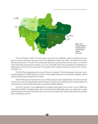 157
Urban mobility as an inducer of comprehensive urban projects (CUP): the case of Medellin.
Figure 11. Human
Development Index (HDI) of
the communes. Light green:
lowest HDI. Dark green:
higher HDI.
Source: EDU, 2004.
The first CUP began in 2004 in the north-eastern sector of the city of Medellin, based on the definition of three
sectors as priority intervention areas given their human development indexes and violence: the Northeast commune,
Moravia and commune 13. The CUP of the northeast was defined as a priority territory for three reasons: (1) it had the
most unfavourable socioeconomic conditions, (2) it had a favourable recent history regarding the demobilization of
illegal groups and (3) the recent construction of metrocable had the potential to become the engine of the interven-
tion (Figure 12).
This first CUP was implemented over an area of ​​158 acres. It comprised 11 districts belonging to communes 1 and 2,
housing a population of 170,000 inhabitants at the time. These neighbourhoods were characterized by unplanned, informal
expansion and high violence periods such as the 90s.
The CUP of Moravia was implemented in an area of ​​43ha among low-income neighbourhoods in the north and central
areas of the city, near the botanical garden and the north park. This sector, which had been the site of waste disposal, and
was located next to the University metro station, housed around 40,000 inhabitants.
The CUP of commune 13 was implemented in the western-central slope of the city, over an area of 485ha that
housed about 140,000 in 22 neighbourhoods. There, the second line of the Metrocable system was implemented - created
with the purpose of connecting that informal sector of the city with the large mass social housing project that was being
built on the expansion grounds.
 