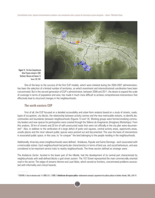 158
Sustentabilidade urbana: impactos do desenvolvimento econômico e suas consequências sobre o processo de urbanização em países emergentes – Volume 1 Mobilidade Urbana
Figure 12. The three Comprehensive
Urban Projects initiated in 2004,
Northeast, Moravia and Comuna 13.
Source: EDU, 2007.
One of the keys to the success of the first CUP models, which were initiated during the 2004-2007 administration,
has been the selection of a limited number of territories, on which investment and interinstitutional coordination have been
concentrated. But in the second generation of CUP’s administration, between 2008 and 2011, the desire to expand the scale
of coverage in terms of population and area, has made it much more difficult to achieve comprehensive interventions that
effectively lead to structural changes in the neighbourhoods.
The north-eastern CUP
First of all, the CUP focused on a detailed accessibility and urban form analysis based on a study of streets, roads,
types of occupation, city blocks, the relationship between activity centres and the new metrocable stations, to identify dis-
continuities and boundaries between neighbourhoods (Figures 13 and 14). Working groups were formed involving commu-
nity leaders and new spaces for participation were created through the Talleres de Imaginarios (Imaginary Workshops). From
this analysis, 30 km of streets and 20 km of self-constructed roads that were not officially in the city plan were documen-
ted12
. Also, in addition to the verification of a large deficit of parks and squares, central activity areas, opportunity areas,
unsafe places and the most relevant public spaces were pointed out and documented. This was the basis of interventions
in associated public space, in this case, to “re-conquer” the land belonging to the people residing in the neighbourhoods.
Additionally, three key areas (neighbourhoods) were defined - Andalusia, Popular and Santo Domingo - each associated with
a metrocable station. Each neighbourhood had particular characteristics in terms of land use, and social behaviours, and was
considered to be important service hubs to nearby neighbourhoods. The three sectors defined as strategic were:
The Andalucía Sector, located in the lower part of the hillside, had the development of its central part characterized by
neighbourhoods with well-defined blocks a grid street system. The 107 Street represented the main commercially oriented
road in the sector. The edges of streams Herrera and Juan Bobo, which served as frontiers, concentrated problems associa-
ted with informality and critical hazards.
12
ECHEVERRI, A. Hacia el urbanismo social. En: GOMEZ, M. G.; Y GÓMEZ, V. Redefinición del espacio público: eslabonamiento conceptual y seguimiento de las políticas públicas en Colombia.Uniandes, 2005, p.109-119.
 