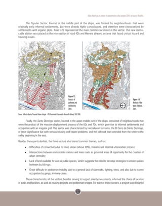 159
Urban mobility as an inducer of comprehensive urban projects (CUP): the case of Medellin.
The Popular Sector, located in the middle part of the slope, was formed by neighbourhoods that were
originally early informal settlements, but were already highly consolidated, and therefore were characterized by
settlements with organic plots. Road 42b represented the main commercial street in the sector. The new metro-
cable station was placed at the intersection of road 42b and Herrera stream, an area that faced critical hazard and
housing issues.
                
Source: Taller de diseño, Proyecto Urbano Integral –PUI- Nororiental. Empresa de Desarrollo Urbano, EDU, 2005.
Finally, the Santo Domingo sector, located in the upper-middle part of the slope, consisted of neighbourhoods that
were the product of the massive displacement process of the 60s and 70s, which gave rise to informal settlements and
occupation with an irregular grid. This sector was characterized by two relevant systems, the El Cerro de Santo Domingo,
of great significance but with serious housing and hazard problems, and the old road that extended from the town to the
valley beginning in the east.
Besides these particularities, the three sectors also shared common themes, such as:
•	 Difficulties of connectivity due to steep slopes (above 20%), streams and informal urbanization process;
•	 Intersections between metrocable stations and main roads as potential areas of opportunity for the creation of
urban centrality;
•	 Lack of land available for use as public spaces, which suggests the need to develop strategies to create spaces
between buildings;
•	 Great difficulty in pedestrian mobility due to a general lack of sidewalks, lighting, trees, and also due to street
occupation by gangs, in many cases.
These characteristics of the sectors, besides serving to support priority investments, informed the choice of location
of parks and facilities, as well as housing projects and pedestrian bridges. For each of these sectors, a project was designed
6: P: =1*?7: 671
6Q1691
e último tipo presupone un
principal y unas
ificaciones que se departen
este último para favorecer el
eso a los sectores más
rnos. Ejemplo único de este
ado en el sector es el barrio
nto Domingo 1.
9=
e es un sistema vial que
pone una forma irregular con
cantidad muy alta de
exiones. Ejemplo de este
de trazado es el barrio
pular desarrollados entre las
s. 42b y 46.
9: D
trazado de tipo lineal es
acterizado por apoyar su
ema de distribución interna
re un eje vial único. Hacen
e de esta categoría los
rios Andalucía, Villa del
orro, Villa Niza, La Francia y
nizal, que respectivamente
estructurados a lo largo de
calles 110, 107, 105 y 101 y
irabuzón.
Río Medellín (Río Aburra)
Est. Andalucía
Est. Sto. Domingo
Est. Acevedo
Est. Popular
Cerro Santo Domingo
Figure 13.
Analysis of
pathways and
connectivity,
2004.
Figure 14.
Analysis of the
types of blocks,
2004.
 