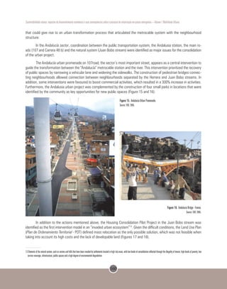 160
Sustentabilidade urbana: impactos do desenvolvimento econômico e suas consequências sobre o processo de urbanização em países emergentes – Volume 1 Mobilidade Urbana
that could give rise to an urban transformation process that articulated the metrocable system with the neighbourhood
structure:
In the Andalucía sector, coordination between the public transportation system, the Andalusia station, the main ro-
ads (107 and Carrera 48 b) and the natural system (Juan Bobo stream) were identified as major issues for the consolidation
of the urban project.
The Andalucía urban promenade on 107road, the sector’s most important street, appears as a central intervention to
guide the transformation between the “Andalucía” metrocable station and the river. This intervention prioritized the recovery
of public spaces by narrowing a vehicular lane and widening the sidewalks. The construction of pedestrian bridges connec-
ting neighbourhoods allowed connection between neighbourhoods separated by the Herrera and Juan Bobo streams. In
addition, some interventions were favoured to boost commercial activities, which resulted in a 300% increase in activities.
Furthermore, the Andalusia urban project was complemented by the construction of four small parks in locations that were
identified by the community as key opportunities for new public spaces (Figure 15 and 16).
Figure 15. Andalucía Urban Promenade.
Source: EDU, 2005.
Figure 16. Andalucía Bridge - France.
Source: EDU, 2005.
     
In addition to the actions mentioned above, the Housing Consolidation Pilot Project in the Juan Bobo stream was
identified as the first intervention model in an “invaded urban ecosystem”13
. Given the difficult conditions, the Land Use Plan
(Plan de Ordenamiento Territorial - POT) defined mass relocation as the only possible solution, which was not feasible when
taking into account its high costs and the lack of developable land (Figures 17 and 18).
13 Elements of the natural system, such as ravines and hills that have been invaded by settlements located in high risk areas, with low levels of consolidation reflected through the illegality of tenure, high levels of poverty, low
service coverage, infrastructure, public spaces and a high degree of environmental degradation.
 