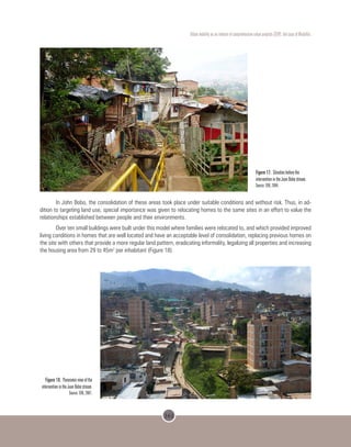 161
Urban mobility as an inducer of comprehensive urban projects (CUP): the case of Medellin.
Figure 17. Situation before the
intervention in the Juan Bobo stream.
Source: EDU, 2004.
In John Bobo, the consolidation of these areas took place under suitable conditions and without risk. Thus, in ad-
dition to targeting land use, special importance was given to relocating homes to the same sites in an effort to value the
relationships established between people and their environments.
Over ten small buildings were built under this model where families were relocated to, and which provided improved
living conditions in homes that are well located and have an acceptable level of consolidation, replacing previous homes on
the site with others that provide a more regular land pattern, eradicating informality, legalizing all properties and increasing
the housing area from 29 to 45m2
per inhabitant (Figure 18).
 
Figure 18. Panoramic view of the
intervention in the Juan Bobo stream.
Source: EDU, 2007.
 