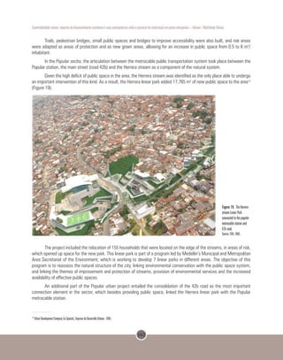 162
Sustentabilidade urbana: impactos do desenvolvimento econômico e suas consequências sobre o processo de urbanização em países emergentes – Volume 1 Mobilidade Urbana
Trails, pedestrian bridges, small public spaces and bridges to improve accessibility were also built, and risk areas
were adapted as areas of protection and as new green areas, allowing for an increase in public space from 0.5 to 6 m2
/
inhabitant.
In the Popular sector, the articulation between the metrocable public transportation system took place between the
Popular station, the main street (road 42b) and the Herrera stream as a component of the natural system.
Given the high deficit of public space in the area, the Herrera stream was identified as the only place able to undergo
an important intervention of this kind. As a result, the Herrera linear park added 17,765 m2
of new public space to the area13
(Figure 19).
 
Figure 19. The Herrera
stream Linear Park
connected to the popular
metrocable station and
42b road.
Source: EDU, 2005.
The project included the relocation of 155 households that were located on the edge of the streams, in areas of risk,
which opened up space for the new park. This linear park is part of a program led by Medellin’s Municipal and Metropolitan
Area Secretariat of the Environment, which is working to develop 7 linear parks in different areas. The objective of this
program is to reassess the natural structure of the city, linking environmental conservation with the public space system,
and linking the themes of improvement and protection of streams, provision of environmental services and the increased
availability of effective public spaces.
An additional part of the Popular urban project entailed the consolidation of the 42b road as the most important
connection element in the sector, which besides providing public space, linked the Herrera linear park with the Popular
metrocable station.
13
Urban Development Company (in Spanish, Empresa de Desarrollo Urbano - EDU).
 