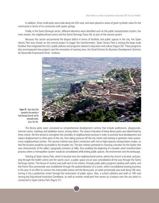 163
Urban mobility as an inducer of comprehensive urban projects (CUP): the case of Medellin.
In addition, three small parks were built along the 42b road, and were placed in areas of great symbolic value for the
community in terms of its connection with water springs.
Finally, in the Santo Domingo sector, different elements were identified such as the public transportation system, the
main streets, the neighbourhood centre and the Santo Domingo Savio hill, as part of the natural system.
Because this sector encountered the largest deficit in terms of facilities and public spaces in the city, the Spain
Library Park was chosen as the central project to trigger the transformation. Spain Library Park is among the large-scale
facilities that integrated the city’s public policies and programs related to education and culture (Figure 20). These programs
also encompassed new projects and the renovation of existing ones, the Zonal Centres for Business Development (Centros
de Desarrollo Empresarial Zonal - Cedezo).
 
Figure 20. Spain Library Park
connected to the centrality of
Santo Domingo Savio hill, and the
metrocable station.
Source: EDU, 2007.
The library parks were conceived as comprehensive development centres that include auditoriums, playgrounds,
internet rooms, meetings and exhibition rooms, among others. The choice of location of these library parks was determined by
three criteria: the first aimed to strengthen the centrality of neighbourhood services in order to promote local development and
reduce displacement to other parts of the city, thus taking pressure off the city centre and starting to generate more autono-
mous neighbourhood centres. The second criterion was direct connection with mid or high-capacity transportation modes, so
that the location would be accessible to the broader city. The last criterion pertained to choosing a location for the facility that
was characteristic of the valley’s geography (streams or hills), thus enabling the beginning of a broader urban transformation
process where a metropolitan system would be consolidated while linking public spaces, the environment and the landscape.
Starting at Spain Library Park, which is located near the neighbourhood centre, where the church is located, and pas-
sing through the health centre and the sports court, a public space circuit was consolidated all the way through the Santo
Domingo station. The House of Justice was built next to the station, through public policy programs dealing with safety; and
the Puerto Rico promenade was established through the pedestrialization of a street, which consolidated existing business
in the area. In an effort to connect the metrocable station and the library park, an urban promenade was built along 106 road,
turning it into a pedestrian street through the reclamation of public space. Also, a school cafeteria was built on 106 road
serving the Educational Institution Candelaria, as well as another small park that serves as a lookout over the city which is
connected to Spain Library Park (Figure 21).
 